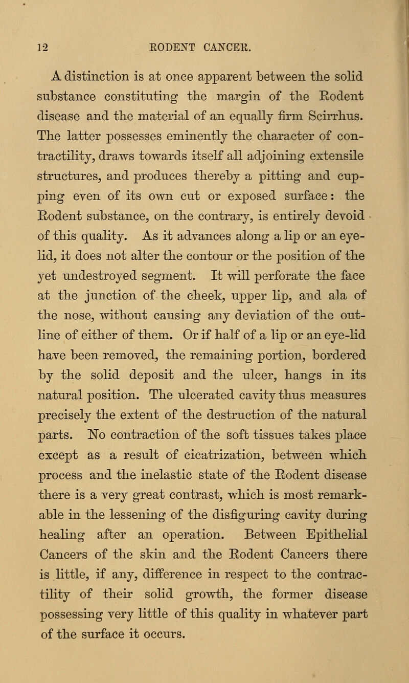 A distinction is at once apparent between tlie solid substance constituting tbe margin of tbe Eodent disease and the material of an equally firm Scirrbus. The latter possesses eminently tbe character of con- tractility, draws towards itself all adjoining extensile structures, and produces thereby a pitting and cup- ping even of its own cut or exposed surface: the Eodent substance, on the contrary, is entirely devoid of this quality. As it advances along a lip or an eye- lid, it does not alter the contour or the position of the 3^et undestroyed segment. It will perforate the face at the junction of the cheek, upper lip, and ala of the nose, without causing any deviation of the out- line of either of them. Or if half of a lip or an eye-lid have been removed, the remaining portion, bordered by the solid deposit and the ulcer, hangs in its natural position. The ulcerated cavity thus measures precisely the extent of the destruction of the natural parts. No contraction of the soft tissues takes place except as a result of cicatrization, between which process and the inelastic state of the Eodent disease there is a very great contrast, which is most remark- able in the lessening of the disfiguring cavity during healing after an operation. Between Epithelial Cancers of the skin and the Eodent Cancers there is little, if any, difference in respect to the contrac- tility of their solid growth, the former disease possessing very little of this quality in whatever part of the surface it occurs.