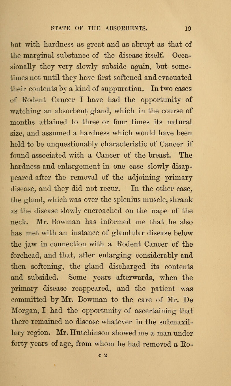 but witli hardness as great and as abrupt as tbat of the marginal substance of the disease itself. Occa- sionally they very slowly subside again, but some- times not until they have first softened and evacuated their contents by a kind of suppuration. In two cases of Rodent Cancer I have had the opportunity of watching an absorbent gland, which in the course of months attained to three or four times its natural size, and assumed a hardness which would have been held to be unquestionably characteristic of Cancer if found associated with a Cancer of the breast. The hardness and enlargement in one case slowly disap- peared after the removal of the adjoining primary disease, and they did not recur. In the other case, the gland, which was over the splenius muscle, shrank as the disease slowly encroached on the nape of the neck. Mr. Bowman has informed me that he also has met with an instance of glandular disease below the jaw in connection with a Eodent Cancer of the forehead, and that, after enlarging considerably and then softening, the gland discharged its contents and subsided. Some years afterwards, when the primary disease reappeared, and the patient was committed by Mr. Bowman to the care of Mr. De Morgan, I had the opportunity of ascertaining that there remained no disease whatever in the submaxil- lary region. Mr. Hutchinson showed me a man under forty years of age, from whom he had removed a Eo- C 2