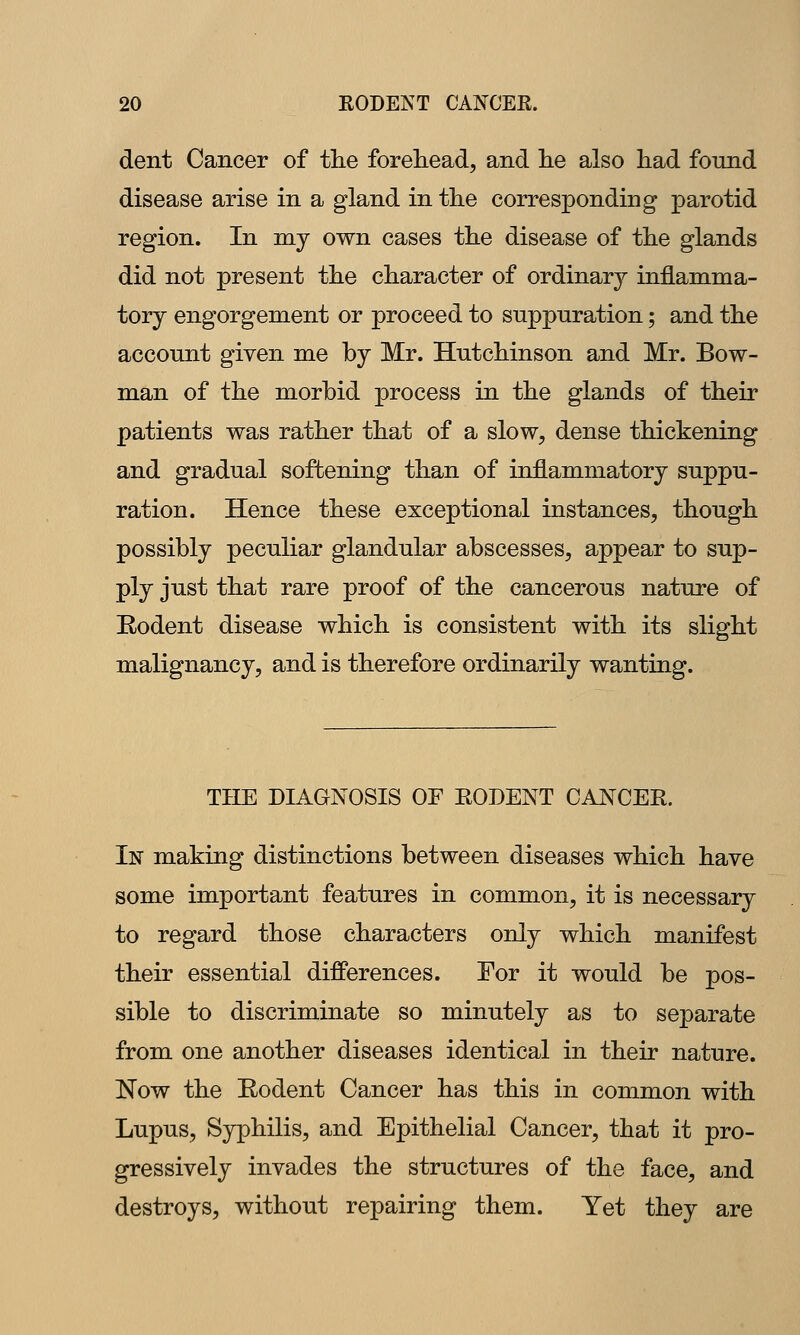 dent Cancer of the forehead, and lie also had found disease arise in a gland in the corresponding parotid region. In my own cases the disease of the glands did not present the character of ordinary inflamma- tory engorgement or proceed to suppuration; and the account given me by Mr. Hutchinson and Mr. Bow- man of the morbid process in the glands of their patients was rather that of a slow, dense thickening and gradual softening than of inflammatory suppu- ration. Hence these exceptional instances, though possibly peculiar glandular abscesses, appear to sup- ply just that rare proof of the cancerous nature of Rodent disease which is consistent with its slight malignancy, and is therefore ordinarily wanting. THE DIAGNOSIS OF EODENT CANCER. In making distinctions between diseases which have some important features in common, it is necessary to regard those characters only which manifest their essential differences. For it would be pos- sible to discriminate so minutely as to separate from one another diseases identical in their nature. ISTow the Rodent Cancer has this in common with Lupus, Syphilis, and Epithelial Cancer, that it pro- gressively invades the structures of the face, and destroys, without repairing them. Yet they are