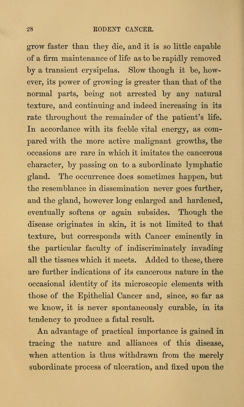 grow faster than they die, and it is so little capable of a firm maintenance of life as to be rapidly removed by a transient erysipelas. Slow tbongli it be, how- ever, its power of growing is greater than that of the normal parts, being not arrested by any natural texture, and continuing and indeed increasing in its rate throughout the remainder of the patient's life. In accordance with its feeble vital energy, as com- pared with the more active malignant growths, the occasions are rare in which it imitates the cancerous character, by passing on to a subordinate lymphatic gland. The occurrence does sometimes happen, but the resemblance in dissemination never goes further, and the gland, however long enlarged and hardened, eventually softens or again subsides. Though the disease originates in skin, it is not limited to that texture, but corresponds with Cancer eminently in the particular faculty of indiscriminately invading all the tissues which it meets. Added to these, there are further indications of its cancerous nature in the occasional identity of its microscopic elements with those of the Epithelial Cancer and, since, so far as we know, it is never spontaneously curable, in its tendency to produce a fatal result. An advantage of practical importance is gained in tracing the nature and alliances of this disease, when attention is thus withdrawn from the merely subordinate process of ulceration, and fixed upon the