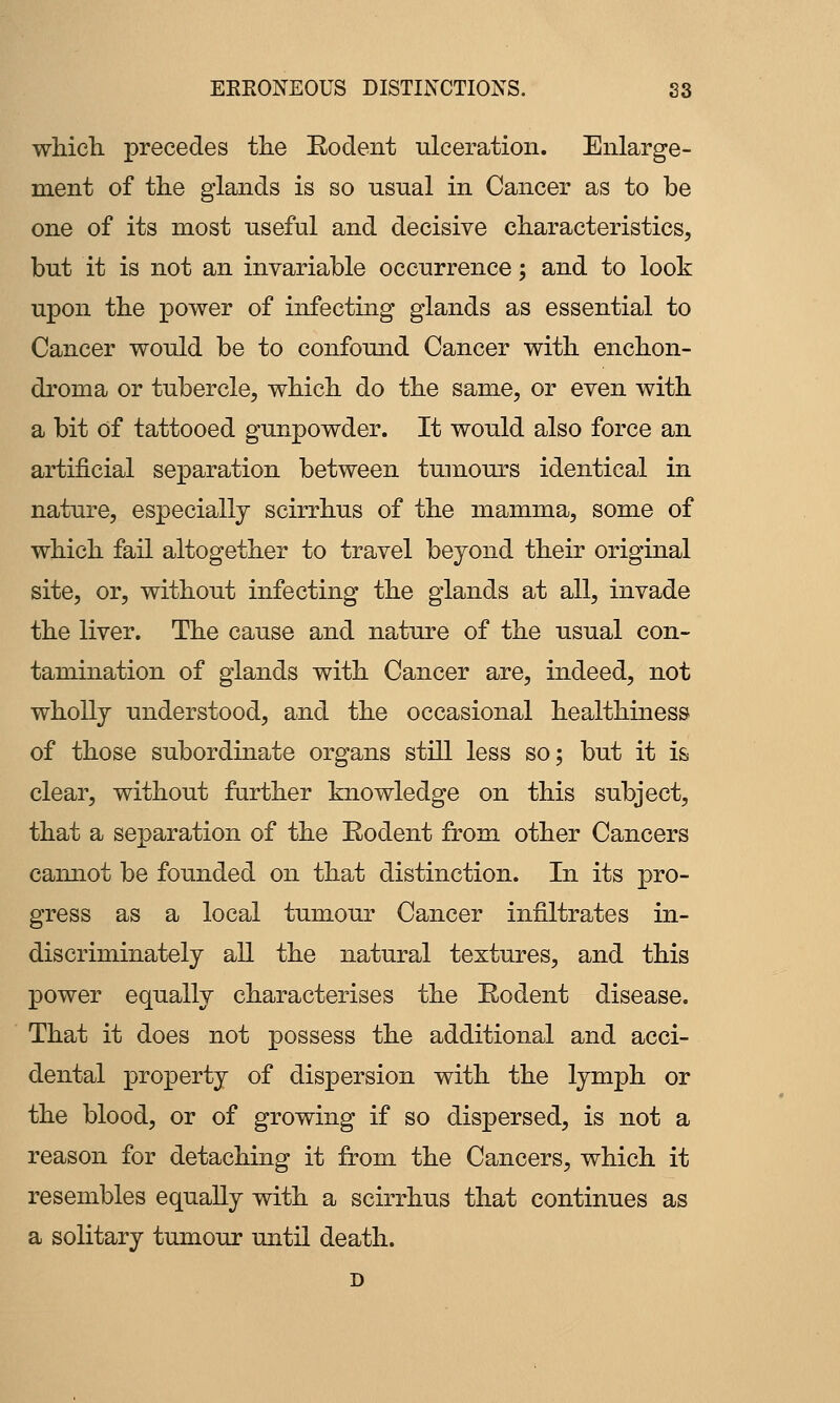 EKEONEOUS DISTINCTIONS. S3 whicli precedes the Eodent ulceration. Enlarge- ment of the glands is so usual in Cancer as to be one of its most useful and decisive characteristics, but it is not an invariable occurrence; and to look upon the power of infecting glands as essential to Cancer would be to confound Cancer with enchon- droma or tubercle, which do the same, or even with a bit of tattooed gunpowder. It would also force an artificial separation between tumours identical in nature, especially scirrhus of the mamma, some of which fail altogether to travel beyond their original site, or, without infecting the glands at all, invade the liver. The cause and nature of the usual con- tamination of glands with Cancer are, indeed, not wholly understood, and the occasional healthiness of those subordinate organs still less so; but it is clear, without further knowledge on this subject, that a separation of the Rodent from other Cancers cannot be founded on that distinction. In its pro- gress as a local tumour Cancer infiltrates in- discriminately all the natural textures, and this power equally characterises the Eodent disease. That it does not possess the additional and acci- dental property of dispersion with the lymph or the blood, or of growing if so dispersed, is not a reason for detaching it from the Cancers, which it resembles equally with a scirrhus that continues as a solitary tumour until death.