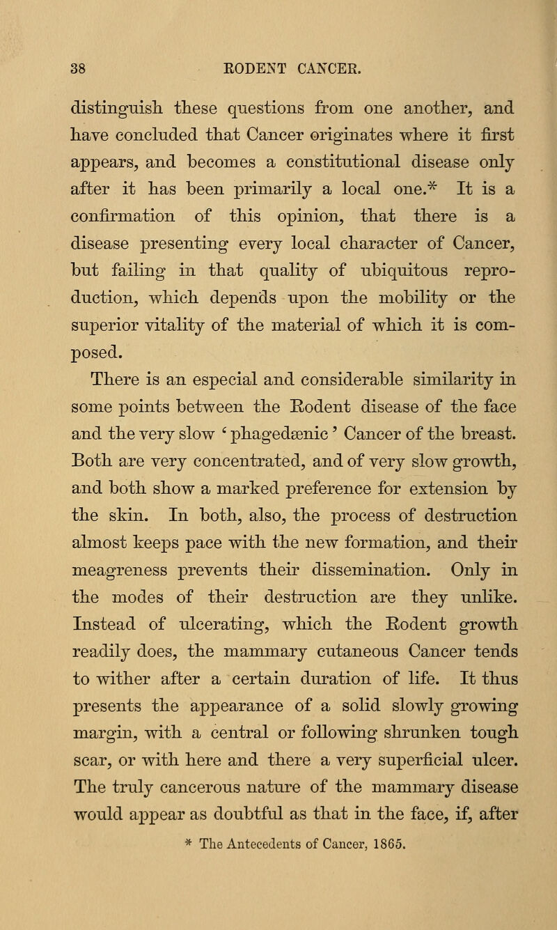 distingmsh. these questions from one another, and have concluded that Cancer originates where it first appears, and becomes a constitutional disease only after it has been primarily a local one.^ It is a confirmation of this opinion, that there is a disease presenting every local character of Cancer, but failing in that quality of ubiquitous repro- duction, which depends upon the mobility or the superior vitality of the material of which it is com- posed. There is an especial and considerable similarity in some points between the Rodent disease of the face and the very slow ' phagedsenic' Cancer of the breast. Both are very concentrated, and of very slow growth, and both show a marked preference for extension by the skin. In both, also, the process of destruction almost keeps pace with the new formation, and their meagreness prevents their dissemination. Only in the modes of their destruction are they unlike. Instead of ulcerating, which the Rodent growth readily does, the mammary cutaneous Cancer tends to wither after a certain duration of life. It thus presents the appearance of a solid slowly growing margin, with a central or following shrunken tough scar, or with here and there a very superficial ulcer. The truly cancerous nature of the mammary disease would appear as doubtful as that in the face, if, after * The Antecedents of Cancer, 1865.