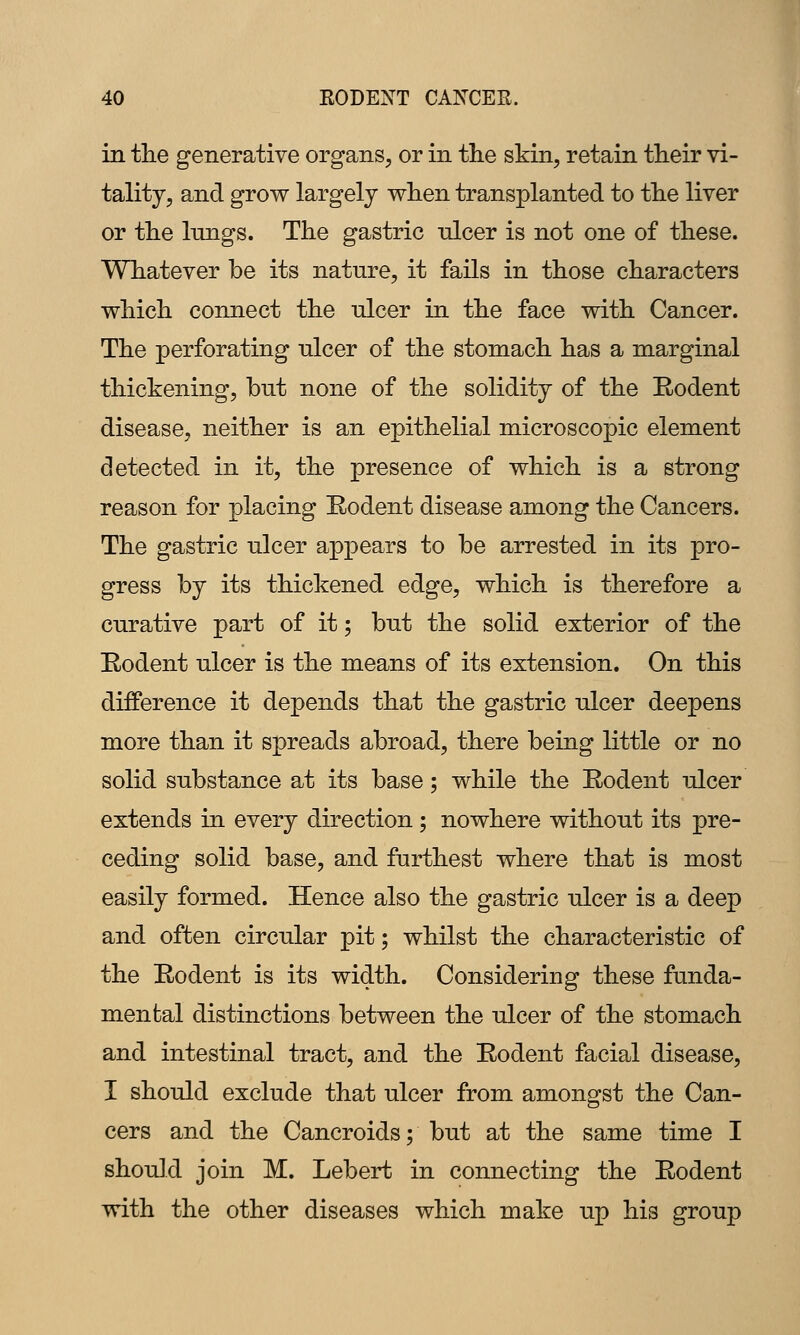 in the generative organs, or in the skin, retain their vi- tality, and grow largely when transplanted to the liver or the lungs. The gastric nicer is not one of these. Whatever be its nature, it fails in those characters which connect the ulcer in the face with Cancer. The perforating ulcer of the stomach has a marginal thickening, but none of the solidity of the Eodent disease, neither is an epithelial microscopic element detected in it, the presence of which is a strong reason for placing Eodent disease among the Cancers. The gastric ulcer appears to be arrested in its pro- gress by its thickened edge, which is therefore a curative part of it; but the solid exterior of the Rodent ulcer is the means of its extension. On this difference it depends that the gastric ulcer deepens more than it spreads abroad, there being little or no solid substance at its base; while the Rodent ulcer extends in every direction; nowhere without its pre- ceding solid base, and furthest where that is most easily formed. Hence also the gastric ulcer is a deep and often circular pit; whilst the characteristic of the Rodent is its width. Considering these funda- mental distinctions between the ulcer of the stomach and intestinal tract, and the Rodent facial disease, I should exclude that ulcer from amongst the Can- cers and the Cancroids; but at the same time I should join M. Lebert in connecting the Rodent with the other diseases which make up his group