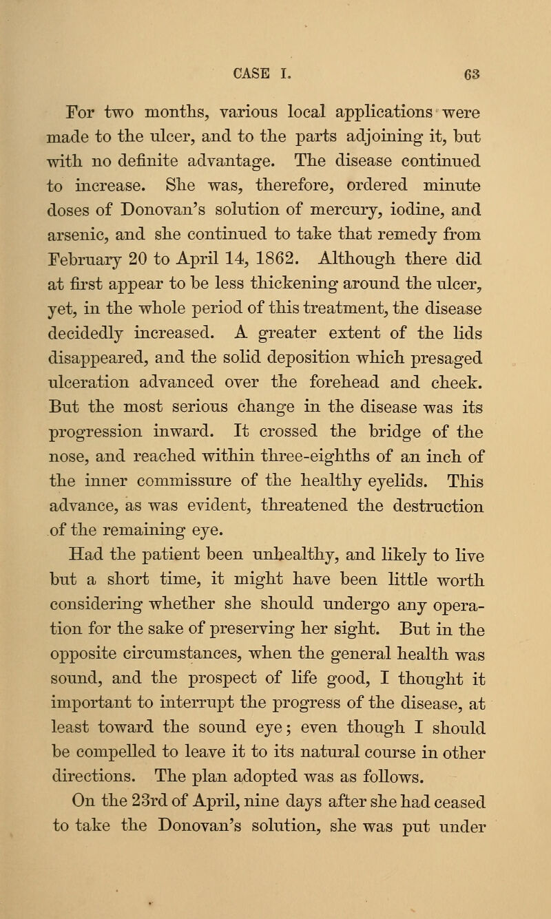 For two montlis, various local applications were made to the ulcer, and to the parts adjoining it, but with, no definite advantage. The disease continued to increase. She was, therefore, ordered minute doses of Donovan's solution of mercury, iodine, and arsenic, and she continued to take that remedy from February 20 to April 14, 1862. Although there did at first appear to be less thickening around the ulcer, yet, in the whole period of this treatment, the disease decidedly increased. A greater extent of the lids disappeared, and the solid deposition which presaged ulceration advanced over the forehead and cheek. But the most serious change in the disease was its progression inward. It crossed the bridge of the nose, and reached within three-eighths of an inch of the inner commissure of the healthy eyelids. This advance, as was evident, threatened the destruction of the remaining eye. Had the patient been unhealthy, and likely to live but a short time, it might have been little worth considering whether she should undergo any opera- tion for the sake of preserving her sight. But in the opposite circumstances, when the general health was sound, and the prospect of life good, I thought it important to interrupt the progress of the disease, at least toward the sound eye; even though I should be compelled to leave it to its natural course in other directions. The plan adopted was as follows. On the 23rd of April, nine days after she had ceased to take the Donovan's solution, she was put under