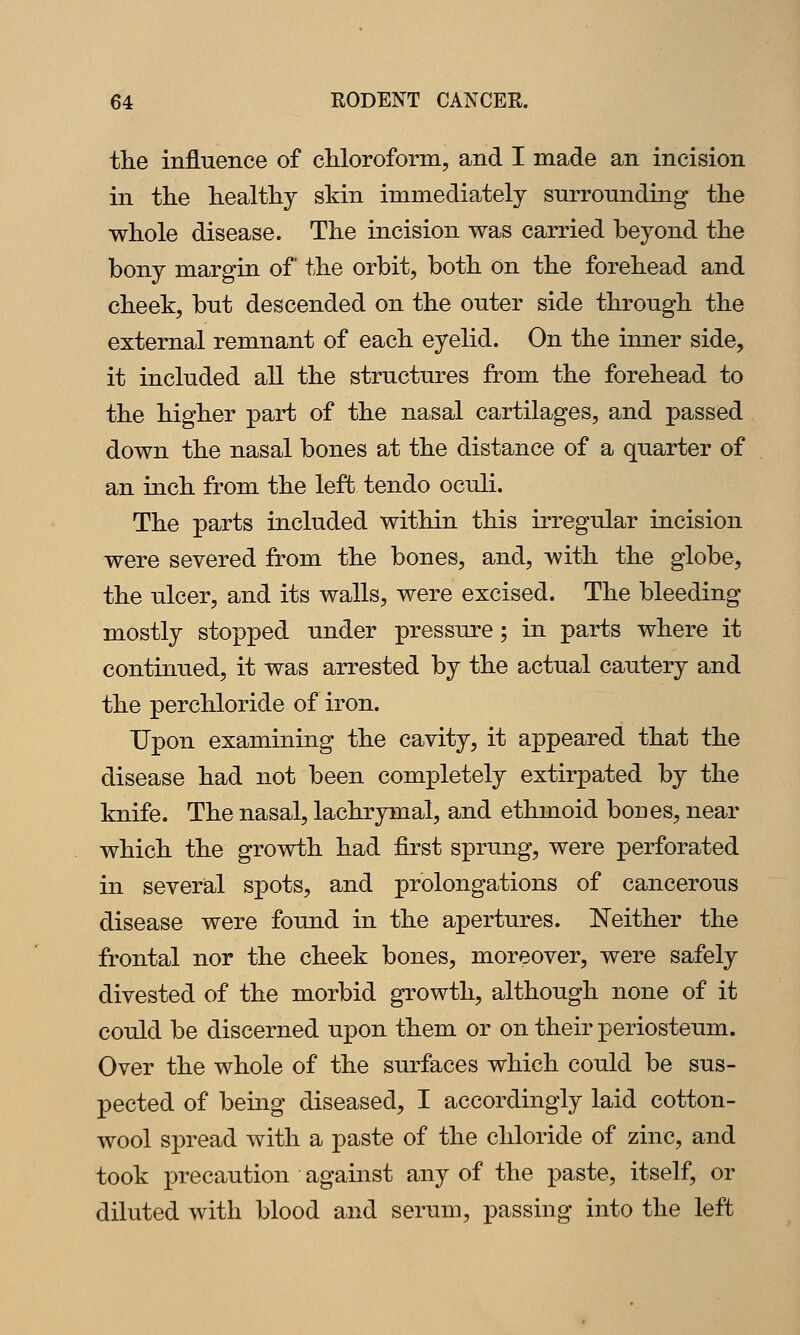 the influence of chloroform, and I made an incision in the healthy skin immediately surrounding the whole disease. The incision was carried beyond the bony margin of the orbit, both on the forehead and cheek, but descended on the outer side through the external remnant of each eyelid. On the inner side, it included all the structures from the forehead to the higher part of the nasal cartilages, and passed down the nasal bones at the distance of a quarter of an inch from the left tendo oculi. The parts included within this irregular incision were severed from the bones, and, with the globe, the ulcer, and its walls, were excised. The bleeding mostly stopped under pressure; in parts where it continued, it was arrested by the actual cautery and the perchloride of iron. Upon examining the cavity, it ajDpeared that the disease had not been completely extirpated by the knife. The nasal, lachrymal, and ethmoid bones, near which the growth had first sprung, were perforated in several spots, and prolongations of cancerous disease were found in the apertures. Neither the frontal nor the cheek bones, moreover, were safely divested of the morbid growth, although none of it could be discerned upon them or on their periosteum. Over the whole of the surfaces which could be sus- pected of being diseased, I accordingly laid cotton- wool spread with a paste of the chloride of zinc, and took precaution against any of the paste, itself, or diluted with blood and serum, passing into the left