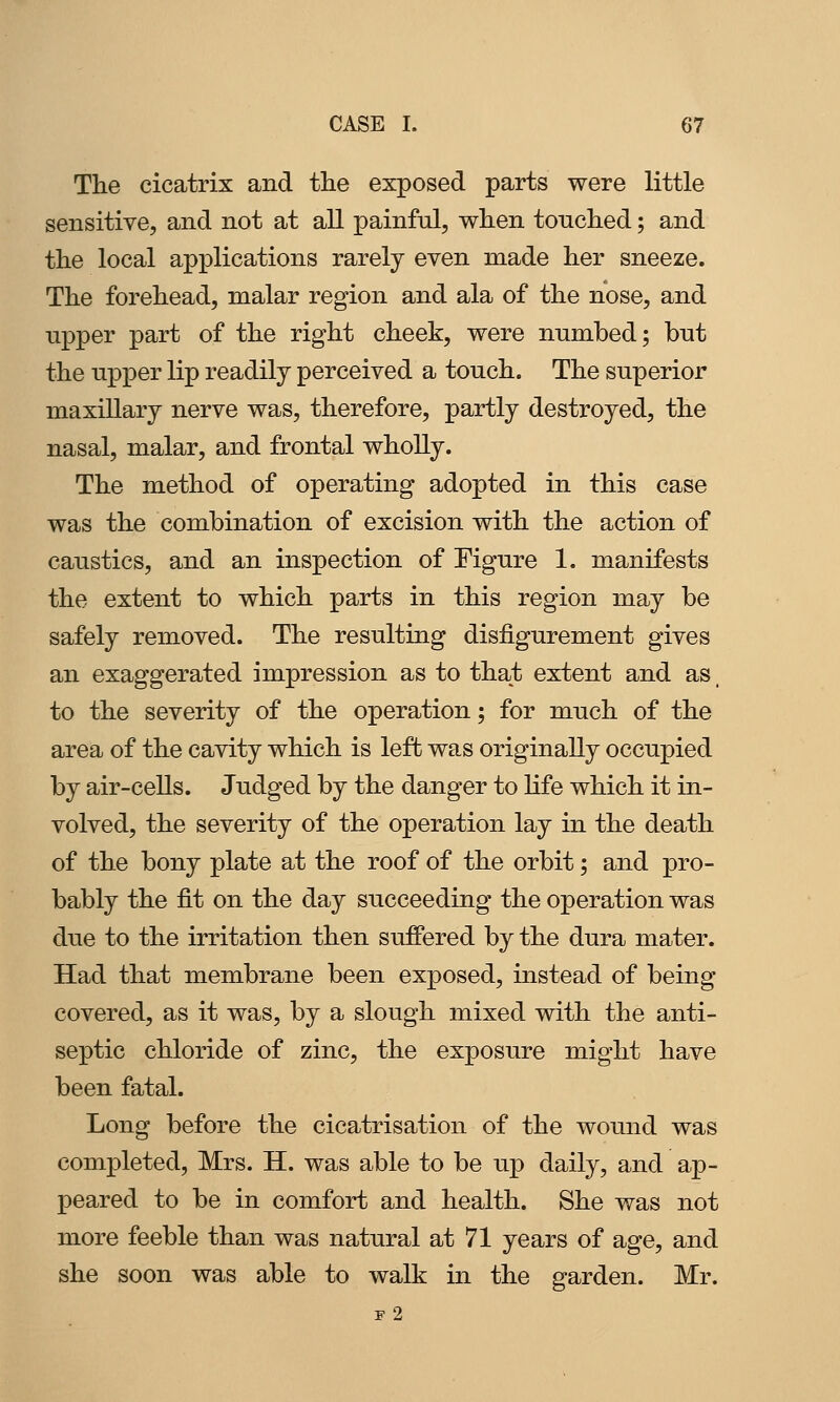 The cicatrix and the exposed parts were little sensitive, and not at all painful, when touched; and the local applications rarely even made her sneeze. The forehead, malar region and ala of the nose, and upper part of the right cheek, were nnmbed; bnt the npper lip readily perceived a touch. The superior maxillary nerve was, therefore, partly destroyed, the nasal, malar, and frontal wholly. The method of operating adopted in this case was the combination of excision with the action of caustics, and an inspection of Figure 1. manifests the extent to which parts in this region may be safely removed. The resulting disfigurement gives an exaggerated impression as to that extent and as. to the severity of the operation; for much of the area of the cavity which is left was originally occupied by air-cells. Judged by the danger to life which it in- volved, the severity of the operation lay in the death of the bony plate at the roof of the orbit; and pro- bably the fit on the day succeeding the operation was due to the irritation then suffered by the dura mater. Had that membrane been exposed, instead of being covered, as it was, by a slough mixed with the anti- septic chloride of zinc, the exposure might have been fatal. Long before the cicatrisation of the wound was completed, Mrs. H. was able to be up daily, and ap- peared to be in comfort and health. She was not more feeble than was natural at 71 years of age, and she soon was able to walk in the garden. Mr. f2