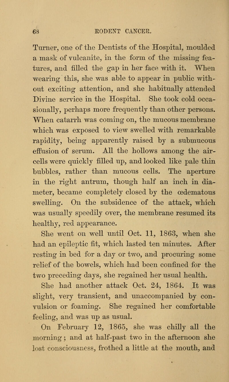 Turner, one of the Dentists of tlie Hospital, moulded a mask of vulcanite, in the form of the missing fea- tures, and filled the gap in her face with it. When wearing this, she was able to appear in public with- out exciting attention, and she habitually attended Divine service in the Hospital. She took cold occa- sionally, perhaps more frequently than other persons. When catarrh was coming on, the mucous membrane which was exposed to view swelled with remarkable rapidity, being apparently raised by a submucous effusion of serum. All the hollows among the air- cells were quickly filled up, and looked like pale thin bubbles, rather than mucous cells. The aperture in the right antrum, though half an inch in dia- meter, became completely closed by the oedematous swelling. On the subsidence of the attack, which was usually speedily over, the membrane resumed its healthy, red appearance. She went on well until Oct. 11, 1863, when she had an epileptic fit, which lasted ten minutes. After resting in bed for a day or two, and procuring some relief of the bowels, which had been confined for the two preceding days, she regained her usual health. She had another attack Oct. 24, 1864. It was slight, very transient, and unaccompanied by con- vulsion or foaming. She regained her comfortable feeling, and was up as usual. On February 12, 1865, she was chilly all the morning; and at half-past two in the afternoon she lost consciousness, frothed a little at the mouth, and