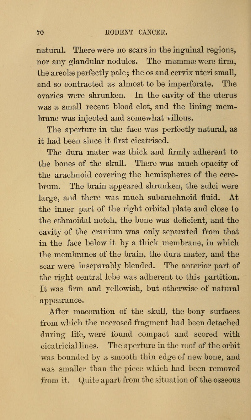 natural. There were no scars in the ingninal regions, nor any glandular nodules. The mamnise were firm, the areolae perfectly pale; the os and cervix uteri small, and so contracted as almost to be imperforate. The ovaries were shrunken. In the cavity of the uterus was a small recent blood clot, and the lining mem- brane was injected and somewhat villous. The aperture in the face was perfectly natural, as it had been since it first cicatrised. The dura mater was thick and firmly adherent to the bones of the skull. There was much opacity of the arachnoid covering the hemispheres of the cere- brum. The brain appeared shrunken, the sulci were large, and there was much subarachnoid fluid. At the inner part of the right orbital plate and close to the ethmoidal notch, the bone was deficient, and the cavity of the cranium was only separated ffom that in the face below it by a thick membrane, in which the membranes of the brain, the dura mater, and the scar were inseparably blended. The anterior part of the right central lobe was adherent to this partition. It was firm and yellowish, but otherwise of natural appearance. After maceration of the skull, the bony surfaces from which the necrosed fragment had been detached during life, were found compact and scored with cicatricial lines. The aperture in the roof of the orbit was bounded by a smooth thin edge of new bone, and was smaller than the piece which had been removed from it. Quite apart from the situation of the osseous