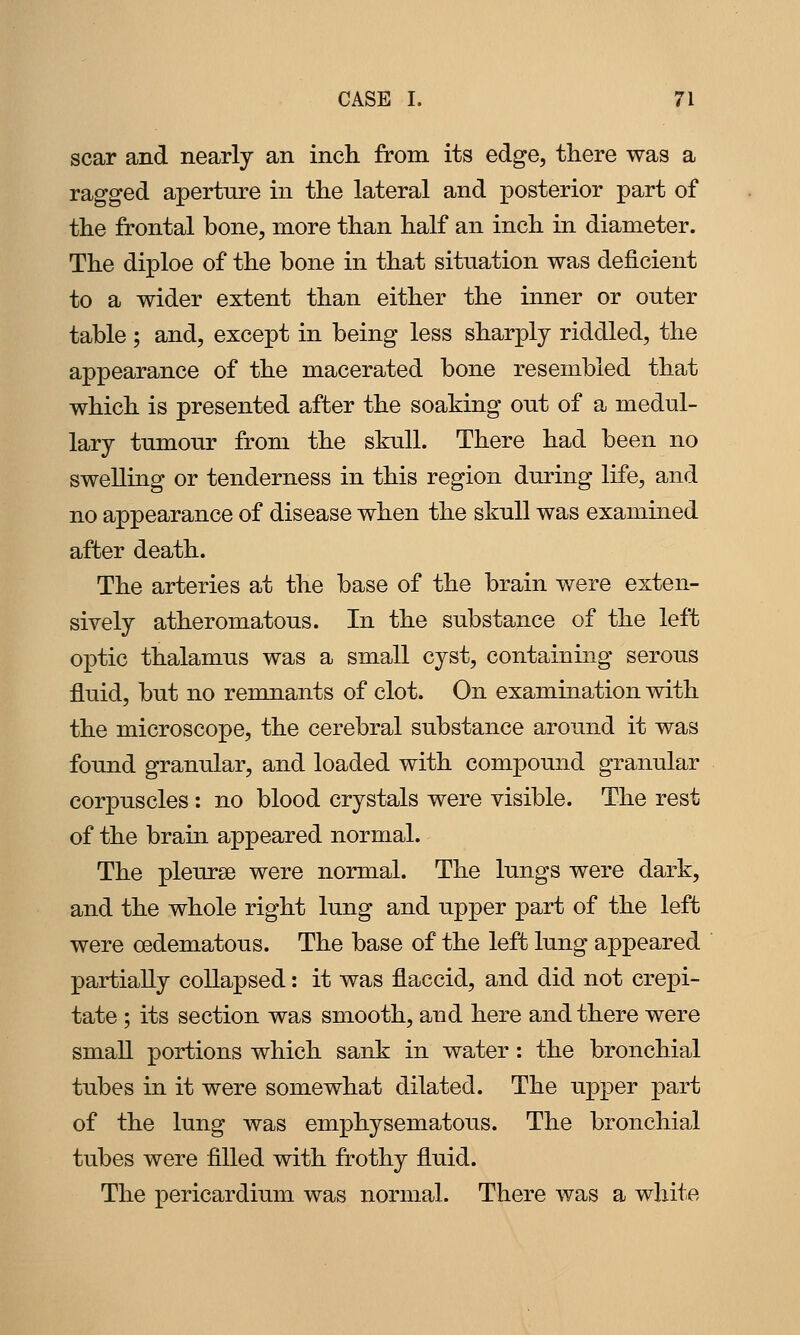 scar and nearly an inch from its edge, there was a ragged aperture in the lateral and posterior part of the frontal bone, more than half an inch in diameter. The diploe of the bone in that situation was deficient to a wider extent than either the inner or outer table ; and, except in being less sharply riddled, the appearance of the macerated bone resembled that which is presented after the soaking out of a medul- lary tumour from the skull. There had been no swelling or tenderness in this region during life, and no appearance of disease when the skull was exammed after death. The arteries at the base of the brain were exten- sively atheromatous. In the substance of the left optic thalamus was a small cyst, containing serous fluid, but no remnants of clot. On examination with the microscope, the cerebral substance around it was found granular, and loaded with compound granular corpuscles : no blood crystals were visible. The rest of the brain appeared normal. The pleurae were normal. The lungs were dark, and the whole right lung and upper part of the left were cedematous. The base of the left lung appeared partially collapsed: it was flaccid, and did not crepi- tate ; its section was smooth, and here and there were small portions which sank in water: the bronchial tubes in it were somewhat dilated. The upper part of the lung was emphysematous. The bronchial tubes were filled with frothy fluid. The pericardium was normal. There was a white