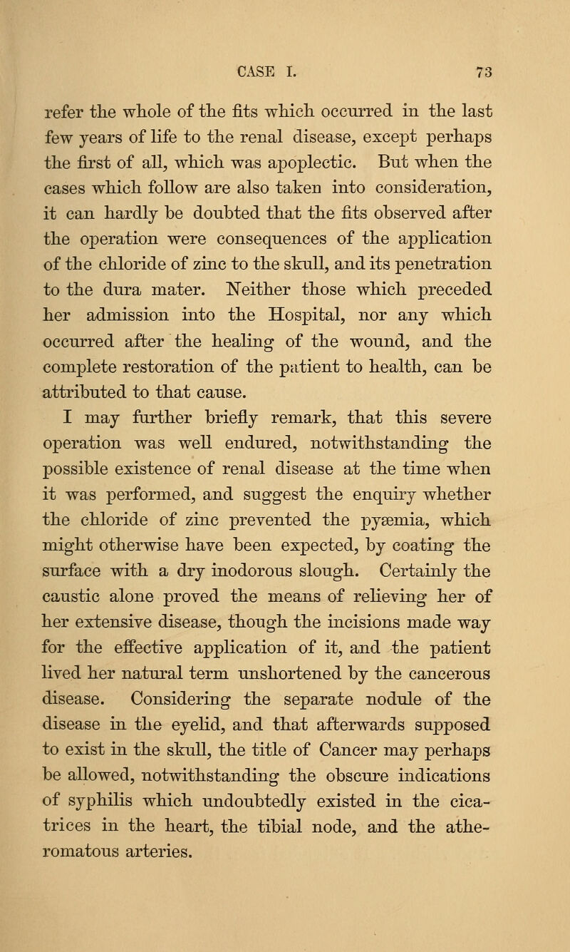 refer the whole of the fits which occurred in the last few years of life to the renal disease, except perhaps the first of all, which was apoplectic. But when the cases which follow are also taken into consideration, it can hardly be doubted that the fits observed after the operation were consequences of the application of the chloride of zinc to the skull, and its penetration to the dura mater. I^either those which preceded her admission into the Hospital, nor any which occurred after the healing of the wound, and the complete restoration of the patient to health, can be attributed to that cause. I may farther briefly remark, that this severe operation was well endured, notwithstanding the possible existence of renal disease at the time when it was performed, and suggest the enquiry whether the chloride of zinc prevented the pyaemia, which might otherwise have been expected, by coating the surface with a dry inodorous slough. Certainly the caustic alone proved the means of relieving her of her extensive disease, though the incisions made way for the effective application of it, and the patient lived her natural term unshortened by the cancerous disease. Considering the separate nodule of the disease in the eyelid, and that afterwards supposed to exist in the skull, the title of Cancer may perhaps be allowed, notwithstanding the obscure indications of syphilis which undoubtedly existed in the cica- trices in the heart, the tibial node, and the athe- romatous arteries.
