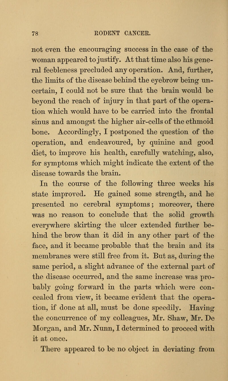 not even the encouraging success in tlie case of the woman appeared to justify. At that time also his gene- ral feebleness precluded any operation. And, farther, the limits of the disease behind the eyebrow being un- certain, I could not be sure that the brain would be beyond the reach of injury in that part of the opera- tion which would have to be carried into the frontal sinus and amongst the higher air-cells of the ethmoid bone. Accordingly, I postponed the question of the operation, and endeavoured, by quinine and good diet, to improve his health, carefully watching, also, for symptoms which might indicate the extent of the disease towards the brain. In the course of the following three weeks his state improved. He gained some strength, and he presented no cerebral symptoms; moreover, there was no reason to conclude that the solid growth everywhere skirting the ulcer extended further be- hind the brow than it did in any other part of the face, and it became probable that the brain and its membranes were still free from it. But as, during the same period, a slight advance of the external part of the disease occurred, and the same increase was pro- bably going forward in the parts which were con- cealed from view, it became evident that the opera- tion, if done at all, must be done speedily. Having the concurrence of my colleagues, Mr. Shaw, Mr. De Morgan, and Mr. Nunn, I determined to proceed with it at once. There appeared to be no object in deviating from