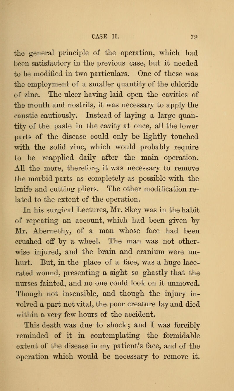 the general principle of the operation, which had been satisfactory in the previous case, but it needed to be modified in two particulars. One of these was the employment of a smaller quantity of the chloride of zinc. The ulcer having laid open the cavities of the mouth and nostrils, it was necessary to apply the caustic cautiously. Instead of laying a large quan- tity of the paste in the cavity at once, all the lower parts of the disease could only be lightly touched with the solid zinc, which would probably require to be reapplied daily after the main operation. All the more, therefore, it was necessary to remove the morbid parts as completely as possible with the knife and cutting pliers. The other modification re- lated to the extent of the operation. In his surgical Lectures, Mr. Skey was in the habit of repeating an account, which had been given by Mr. Abemethy, of a man whose face had been crushed off by a wheel. The man was not other- wise injured, and the brain and cranium were un- hurt. But, in the place of a face, was a huge lace- rated wound, presenting a sight so ghastly that the nurses fainted, and no one could look on it unmoved. Though not insensible, and though the injury in- volved a part not vital, the poor creature lay and died within a very few hours of the accident. This death was due to shock; and I was forcibly reminded of it in contemplating the formidable extent of the disease in my patient's face, and of the operation which would be necessary to remove it.