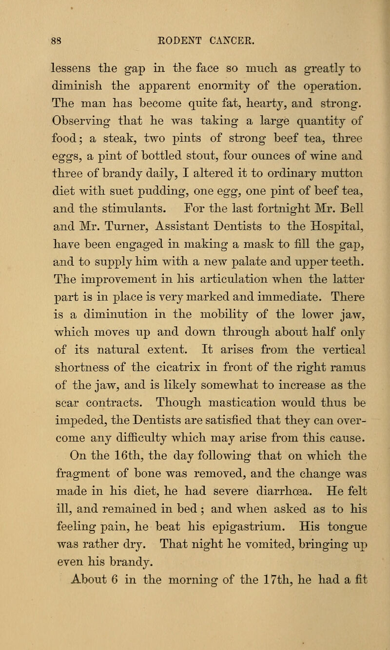lessens the gap in the face so much as greatly to diminish the apparent enormity of the operation. The man has become quite fat, hearty, and strong. Observing that he was taking a large quantity of food; a steak, two pints of strong beef tea, three eggs, a pint of bottled stout, four ounces of wine and three of brandy daily, I altered it to ordinary mutton diet with suet pudding, one egg, one pint of beef tea, and the stimulants. For the last fortnight Mr. Bell and Mr. Turner, Assistant Dentists to the Hospital, have been engaged in making a mask to fill the gap, and to supply him with a new palate and upper teeth. The improvement in his articulation when the latter part is in place is very marked and immediate. There is a diminution in the mobility of the lower jaw, which moves up and down through about half only of its natural extent. It arises from the vertical shortness of the cicatrix in front of the right ramus of the jaw, and is likely somewhat to increase as the scar contracts. Though mastication would thus be impeded, the Dentists are satisfied that they can over- come any dif6.culty which may arise from this cause. On the 16th, the day following that on which the fragment of bone was removed, and the change was made in his diet, he had severe diarrhoea. He felt ill, and remained in bed ; and when asked as to his feeling pain, he beat his epigastrium. His tongue was rather dry. That night he vomited, bringing up even his brandy. About 6 in the morning of the 17th, he had a fit