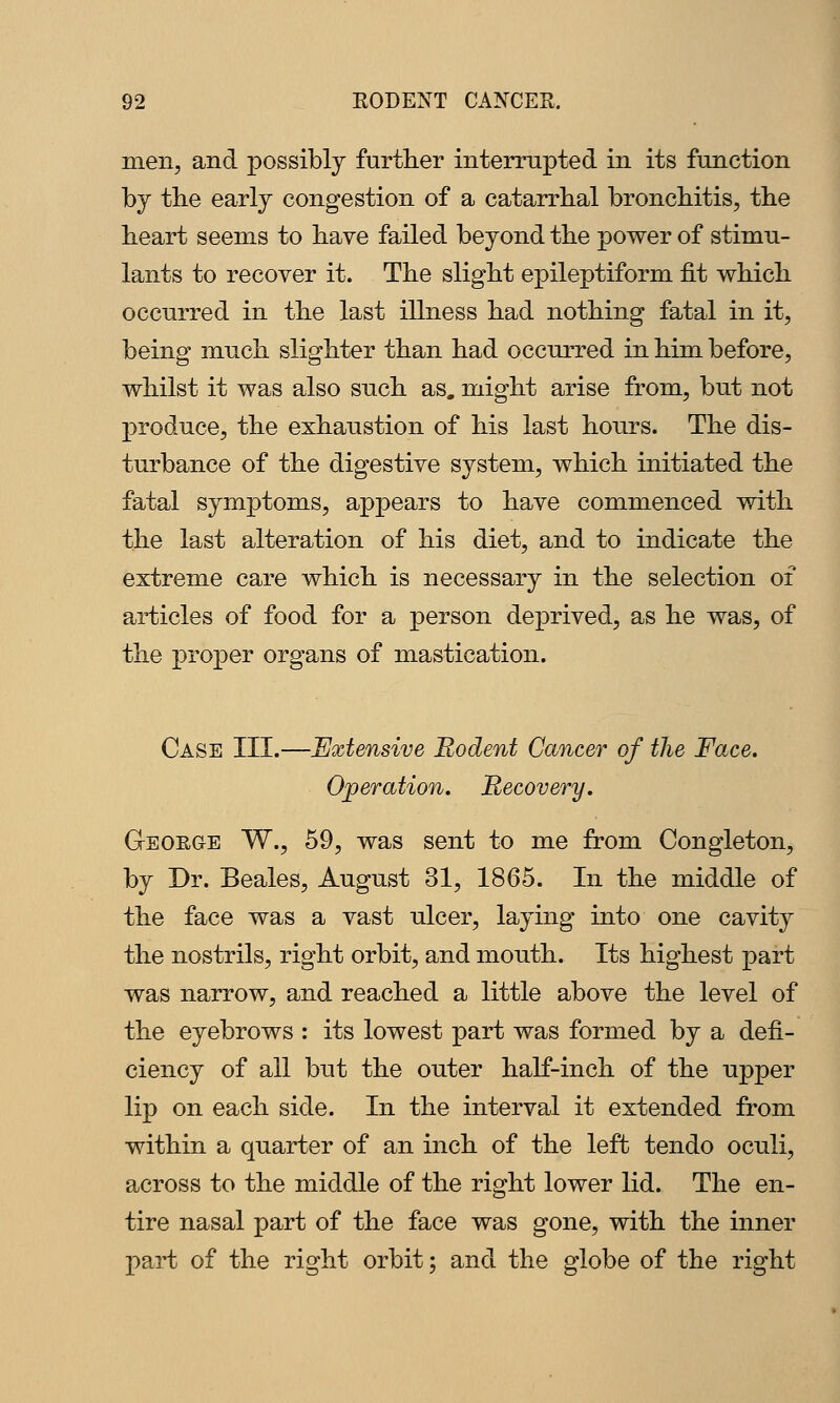 men, and possibly furtlier interrupted in its function by the early congestion of a catarrhal bronchitis, the heart seems to have failed beyond the power of stimu- lants to recover it. The slight epileptiform fit which occurred in the last illness had nothing fatal in it, being much slighter than had occurred in him before, whilst it was also such as, might arise from, but not produce, the exhaustion of his last hours. The dis- turbance of the digestive system, which initiated the fatal symptoms, appears to have commenced with the last alteration of his diet, and to indicate the extreme care which is necessary in the selection of articles of food for a person deprived, as he was, of the proper organs of mastication. Case III.—Extensive Rodent Cancer of the Face. Operation. Recovery. Geoege W., 59, was sent to me from Congleton, by Dr. Beales, August 31, 1865. In the middle of the face was a vast ulcer, laying into one cavity the nostrils, right orbit, and mouth. Its highest part was narrow, and reached a little above the level of the eyebrows : its lowest part was formed by a defi- ciency of all but the outer half-inch of the upper lip on each side. In the interval it extended from within a quarter of an inch of the left tendo oculi, across to the middle of the right lower lid. The en- tire nasal part of the face was gone, with the inner part of the right orbit; and the globe of the right