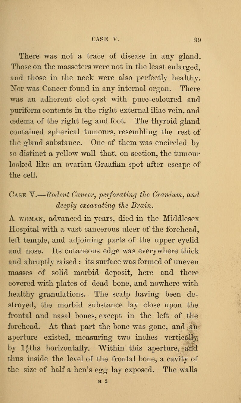 There was not a trace of disease in any gland. Those on the masseters were not in the least enlarged, and those in the neck were also perfectly healthy. Nor was Cancer found in any internal organ. There was an adherent clot-cyst with pnce-coloured and pnriform contents in the right external iliac vein, and oedema of the right leg and foot. The thyroid gland contained spherical tumours, resembling the rest of the gland substance. One of them was encircled by so distinct a yellow wall that, on section, the tumour looked like an ovarian Graafian spot after escape of the cell. Case Y.—Rodent Cancer, perforating the Cranium, and deeply excavating the Brain. A WOMAN, advanced in years, died in the Middlesex Hospital with a vast cancerous ulcer of the forehead, left temple, and adjoining parts of the upper eyelid and nose. Its cutaneous edge was everywhere thick and abruptly raised: its surface was formed of uneven masses of solid morbid deposit, here and there covered with plates of dead bone, and nowhere with healthy granulations. The scalp having been de- stroyed, the morbid substance lay close upon the frontal and nasal bones, except in the left of the forehead. At that part the bone was gone, and afc aperture existed, measuring two inches vertically^ by l-|-ths horizontally. Within this aperture, and thus inside the level of the frontal bone, a cavity of the size of half a hen's egg lay exposed. The walls H 2