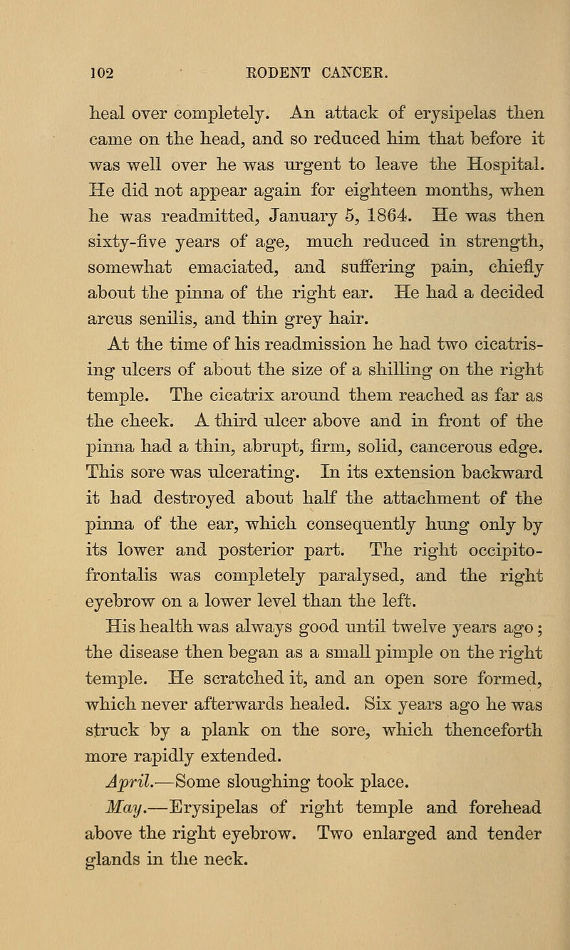 Ileal over completely. An attack of erysipelas tlien came on tlie head, and so reduced him that before it was well over he was urgent to leave the Hospital. He did not appear again for eighteen months, when he was readmitted, January 5, 1864. He was then sixty-five years of age, much reduced in strength, somewhat emaciated, and suffering pain, chiefly about the pinna of the right ear. He had a decided arcus senilis, and thin grey hair. At the time of his readmission he had two cicatris- ing ulcers of about the size of a shilling on the right temple. The cicatrix around them reached as far as the cheek. A third ulcer above and in front of the pinna had a thin, abrupt, firm, solid, cancerous edge. This sore was ulcerating. In its extension backward it had destroyed about half the attachment of the pinna of the ear, which consequently hung only by its lower and posterior part. The right occipito- frontalis was completely paralysed, and the right eyebrow on a lower level than the left. His health was always good until twelve years ago; the disease then began as a small pimple on the right temple. He scratched it, and an open sore formed, which never afterwards healed. Six years ago he was struck by a plank on the sore, which thenceforth more rapidly extended. April.—Some sloughing took place. May,—Erysipelas of right temple and forehead above the right eyebrow. Two enlarged and tender glands in the neck.