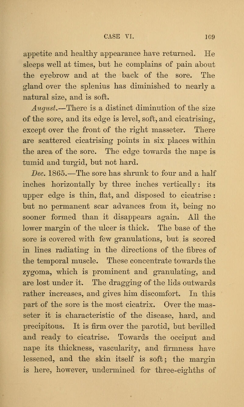 appetite and healthy appearance have returned. He sleeps well at times, but he complains of pain about the eyebrow and at the back of the sore. The gland over the splenius has diminished to nearly a natural size, and is soft. August.—There is a distinct diminution of the size of the sore, and its edge is level, soft, and cicatrising, except over the front of the right masseter. There are scattered cicatrising points in six places within the area of the sore. The edge towards the nape is tumid and turgid, but not hard. Dec. 1865.—The sore has shrunk to four and a half inches horizontally by three inches vertically: its upper edge is thin, flat, and disposed to cicatrise : but no permanent scar advances from it, being no sooner formed than it disappears again. All the lower margin of the ulcer is thick. The base of the sore is covered with few granulations, but is scored in lines radiating in the directions of the fibres of the temporal muscle. These concentrate towards the zygoma, which is prominent and granulating, and are lost under it. The dragging of the lids outwards rather increases, and gives him discomfort. In this part of the sore is the most cicatrix. Over the mas- seter it is characteristic of the disease, hard, and precipitous. It is firm over the parotid, but bevilled and ready to cicatrise. Towards the occiput and nape its thickness, vascularity, and firmness have lessened, and the skin itself is soft; the margin is here, however, undermined for three-eighths of