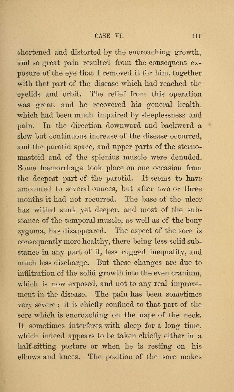 shortened and distorted by the encroaching growth, and so great pain resulted from the consequent ex- posure of the eye that I removed it for him, together with that part of the disease which had reached the eyelids and orbit. The relief from this operation was great, and he recovered his general health, which had been much impaired by sleeplessness and pain. In the direction downward and backward a slow but continuous increase of the disease occurred, and the parotid space, and upper parts of the sterno- mastoid and of the splenius muscle were denuded. Some hsemorrhage took place on one occasion from the deepest part of the parotid. It seems to have amounted to several ounces, biit after two or three months it had not recurred. The base of the ulcer has withal sunk yet deeper, and most of the sub- stance of the temporal muscle, as well as of the bony zygoma, has disappeared. The aspect of the sore is consequently more healthy, there being less solid sub- stance in any part of it, less rugged inequality, and much less discharge. But these changes are due to infiltration of the solid growth into the even cranium, which is now exposed, and not to any real improve- ment in the disease. The pain has been sometimes very severe ; it is chiefly confined to that part of the sore which is encroaching on the nape of the neck. It sometimes interferes with sleep for a long time, which indeed appears to be taken chiefly either in a half-sitting posture or when he is resting on his elbows and knees. The position of the sore makes