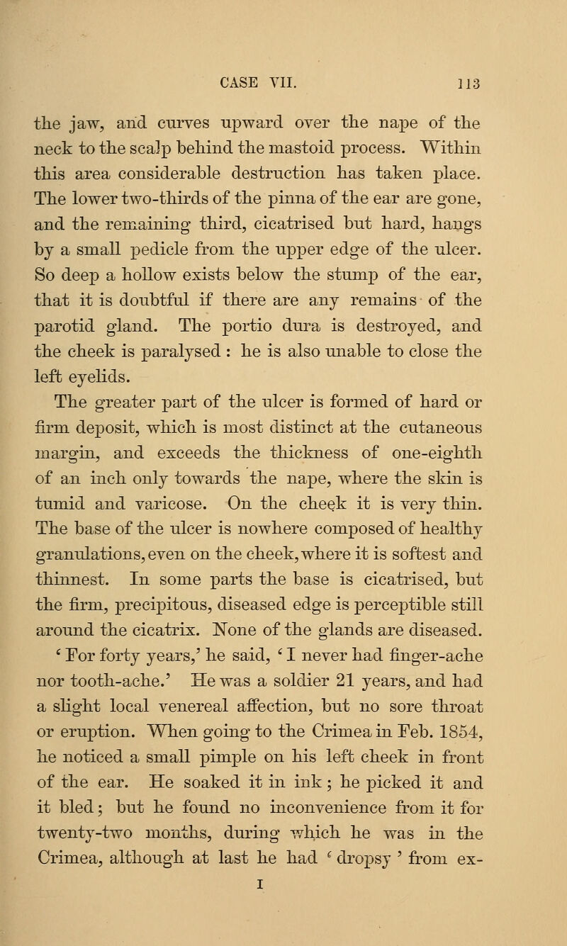 the jaw, and curves upward over the nape of the neck to the scalp behind the mastoid process. Within this area considerable destruction has taken place. The lower two-thirds of the pinna of the ear are gone, and the remaining third, cicatrised but hard, hangs by a small pedicle from the upper edge of the ulcer. So deep a hollow exists below the stump of the ear, that it is doubtful if there are any remains of the parotid gland. The portio dura is destroyed, and the cheek is paralysed : he is also unable to close the left eyelids. The greater part of the ulcer is formed of hard or firm deposit, which is most distinct at the cutaneous margin, and exceeds the thickness of one-eighth of an inch only towards the na^De, where the skin is tumid and varicose. On the cheek it is very thin. The base of the ulcer is nowhere composed of healthy granulations, even on the cheek, where it is softest and thinnest. In some parts the base is cicatrised, but the firm, precipitous, diseased edge is perceptible still around the cicatrix. None of the glands are diseased. ' For forty years,' he said, '^ I never had finger-ache nor tooth-ache.' He was a soldier 21 years, and had a slight local venereal affection, but no sore throat or eruption. When going to the Crimea in Feb. 1854, he noticed a small pimple on his left cheek in front of the ear. He soaked it in ink; he picked it and it bled; but he found no mconvenience from it for twenty-two months, during which he was in the Crimea, although at last he had ^ dropsy ' from ex- I