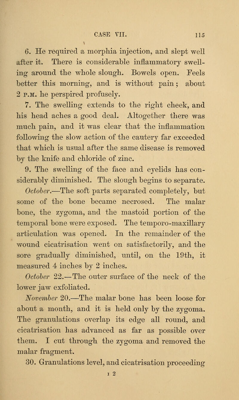 6. He required a morpliia injection, and slept well after it. There is considerable inflammatorj swell- ing around tlie whole slough. Bowels open. Feels better this morning, and is without pain; about 2 P.M. he perspired profusely. 7. The swelling extends to the right cheek, and his head aches a good deal. Altogether there was much pain, and it was clear that the inflammation following the slow action of the cautery far exceeded that which is usual after the same disease is removed by the knife and chloride of zinc. 9. The swelling of the face and eyelids has con- siderably diminished. The slough begins to separate. October,—The soft parts separated completely, but some of the bone became necrosed. The malar bone, the zygoma, and the mastoid portion of the temporal bone were exposed. The temporo-maxillary articulation was opened. In the remainder of the wound cicatrisation went on satisfactorily, and the sore gradually diminished, until, on the 19th, it measured 4 inches by 2 inches. October 22.—The outer surface of the neck of the lower jaw exfoliated. November 20.—The malar bone has been loose for about a month, and it is held only by the zygoma. The granulations overlap its edge all round, and cicatrisation has advanced as far as possible over them. I cut through the zygoma and removed the malar fragment. 30. Granulations level, and cicatrisation proceeding I 2