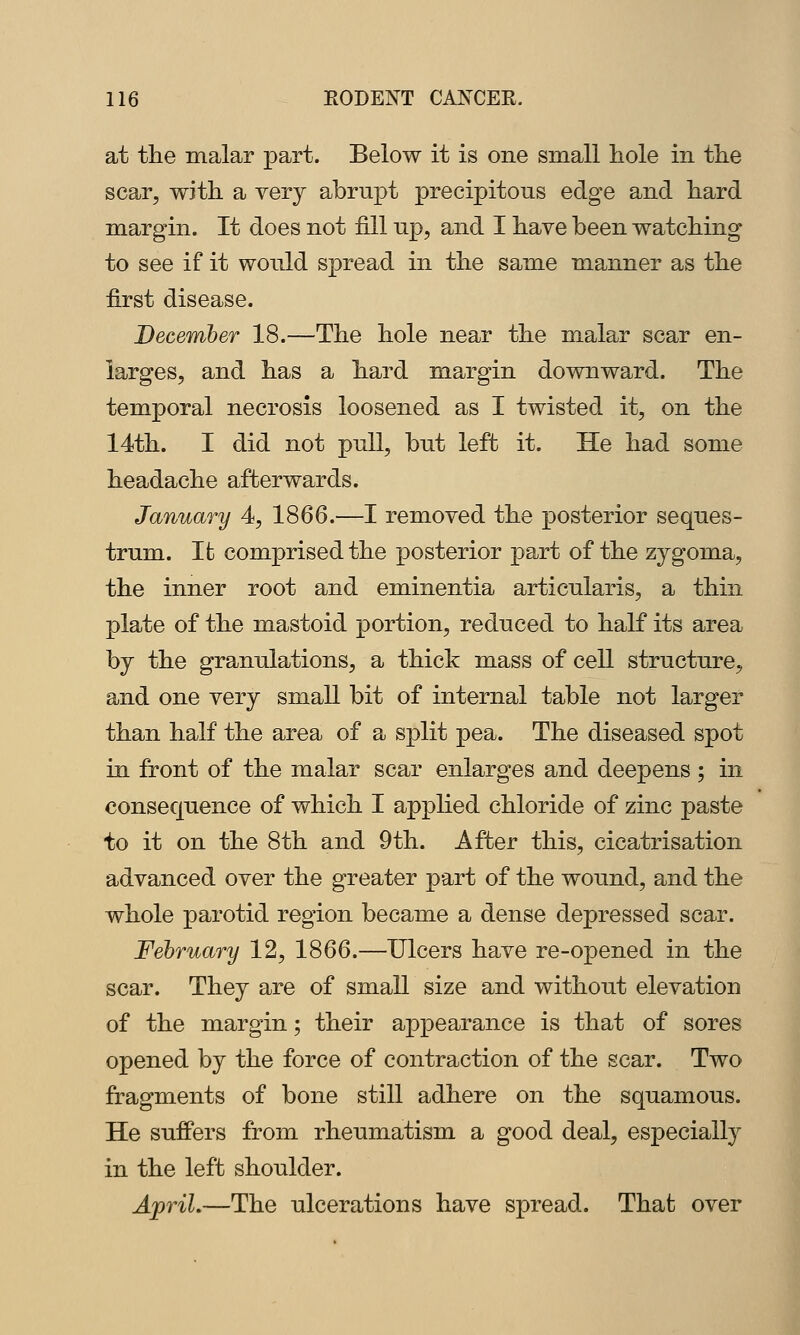 at the malar part. Below it is one small hole in the scar, with a very abrupt precipitous edge and hard margin. It does not fill up, and I have been watching to see if it would spread in the same manner as the first disease. December 18.—The hole near the malar scar en- larges, and has a hard margin downward. The temporal necrosis loosened as I twisted it, on the 14th. I did not pull, but left it. He had some headache afterwards. January 4, 1866.—I removed the posterior seques- trum. Ifc comprised the posterior part of the zygoma, the inner root and eminentia articularis, a thin plate of the mastoid portion, reduced to half its area by the granulations, a thick mass of cell structure, and one very small bit of internal table not larger than half the area of a split pea. The diseased spot in front of the malar scar enlarges and deepens ; in consequence of which I applied chloride of zinc paste to it on the 8th and 9th. After this, cicatrisation advanced over the greater part of the wound, and the whole parotid region became a dense depressed scar. February 12, 1866.—Ulcers have re-opened in the scar. They are of small size and without elevation of the margin; their appearance is that of sores opened by the force of contraction of the scar. Two fragments of bone still adhere on the squamous. He suffers from rheumatism a good deal, especially in the left shoulder. ApriL—The ulcerations have spread. That over
