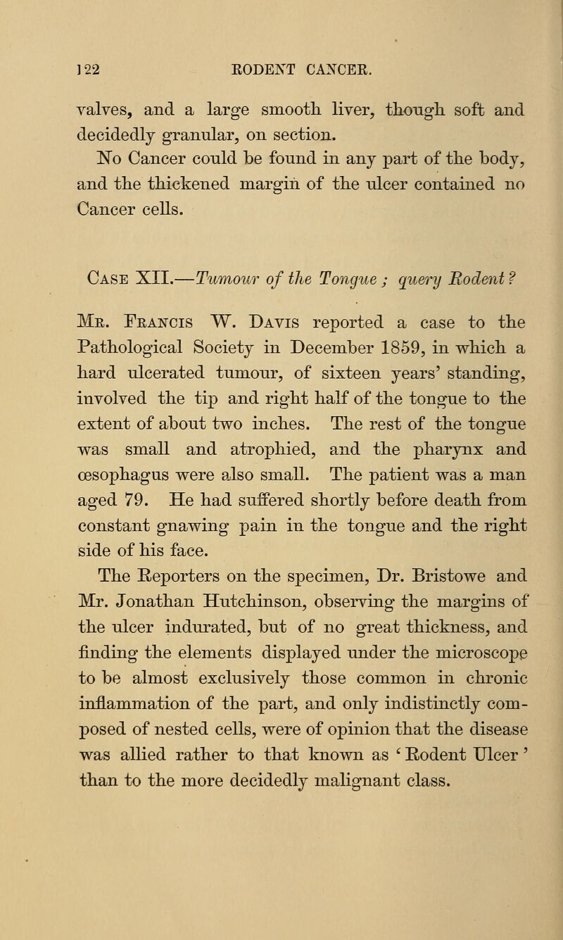 valves, and a large smooth, liver, tliough soft and decidedly granular, on section. No Cancer conld be found in any part of the body, and the thickened margin of the ulcer contained no Cancer cells. Case XII.—Tumour of the Tongue ; query Rodent ? Mr. Francis W. Davis reported a case to the Pathological Society in December 1859, in which a hard ulcerated tumour, of sixteen years' standing, involved the tip and right half of the tongue to the extent of about two inches. The rest of the tongue was small and atrophied, and the pharynx and oesophagus were a^lso small. The patient was a man aged 79. He had suffered shortly before death from constant gnawing pain in the tongue and the right side of his face. The Eeporters on the specimen, Dr. Bristowe and Mr. Jonathan Hutchinson, observing the margins of the ulcer indurated, but of no great thickness, and finding the elements displayed under the microscope to be almost exclusively those common in chronic inflammation of the part, and only indistinctly com- posed of nested cells, were of opinion that the disease was allied rather to that known as '^ Rodent Ulcer' than to the more decidedly malignant class.