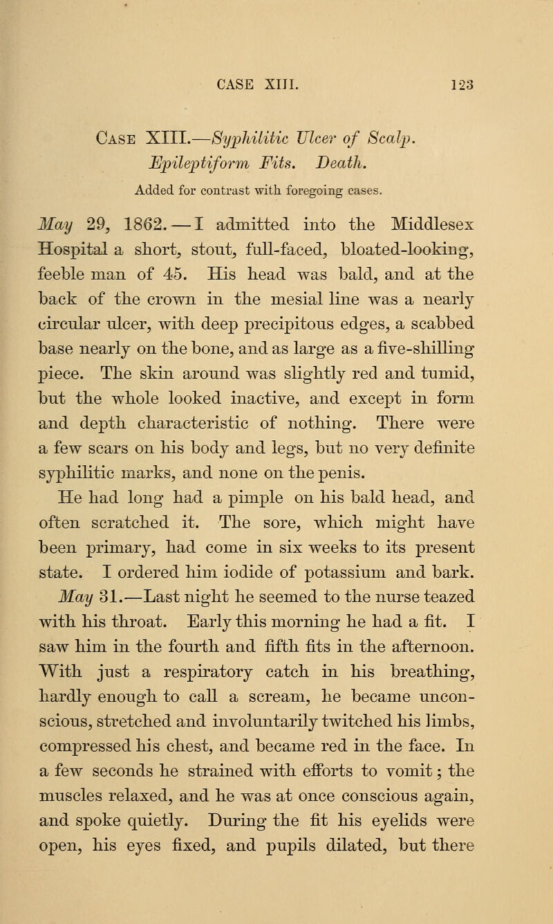 Case XIII.—Syphilitic Ulcer of Scalp. Epileptiform Fits. Death. Added for contrast with foregoing cases. May 29, 1862. —I admitted into tlie Middlesex Hospital a short, stout, full-faced, bloated-looking, feeble man of 45. His head was bald, and at the back of the crown in the mesial line was a nearly circular ulcer, with deep precipitous edges, a scabbed base nearly on the bone, and as large as a iive-shilling piece. The skin around was slightly red and tumid, but the whole looked inactive, and except in form and depth characteristic of nothing. There were a few scars on his body and legs, but no very definite syphilitic marks, and none on the penis. He had long had a pimple on his bald head, and often scratched it. The sore, which might have been primary, had come in six weeks to its present state. I ordered him iodide of potassium and bark. May 31.—Last night he seemed to the nurse teazed with his throat. Early this morning he had a fit. I saw him in the fourth and fifth fits in the afternoon. With just a respiratory catch in his breathing, hardly enough to caU a scream, he became uncon- scious, stretched and involuntarily twitched his limbs, compressed his chest, and became red in the face. In a few seconds he strained with efforts to vomit; the muscles relaxed, and he was at once conscious again, and spoke quietly. During the fit his eyelids were open, his eyes fixed, and pupils dilated, but there