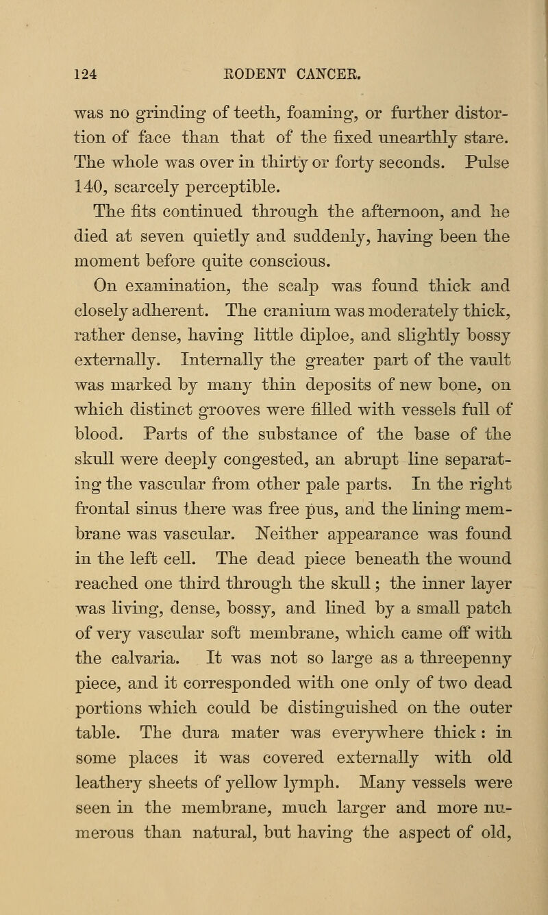 was no grinding of teeth, foaming, or farther distor- tion of face than that of the fixed unearthly stare. The whole was over in thirty or forty seconds. Pulse 140, scarcely perceptible. The fits continued through the afternoon, and he died at seven quietly and suddenly, having been the moment before quite conscious. On examination, the scalp was found thick and closely adherent. The cranium was moderately thick, rather dense, having little diploe, and slightly bossy externally. Internally the greater part of the vault was marked by many thin deposits of new bone, on which distinct grooves were filled with vessels full of blood. Parts of the substance of the base of the skull were deeply congested, an abrupt line separat- ing the vascular from other pale parts. In the right frontal sinus there was free pus, and the lining mem- brane was vascular. Neither appearance was found in the left cell. The dead piece beneath the wound reached one third through the skull; the inner layer was living, dense, bossy, and lined by a small patch of very vascular soft membrane, which came off with the calvaria. It was not so large as a threepenny piece, and it corresponded with one only of two dead portions which could be distinguished on the outer table. The dura mater was everywhere thick: in some places it was covered externally with old leathery sheets of yellow lymph. Many vessels were seen in the membrane, much larger and more nu- merous than natural, but having the aspect of old.