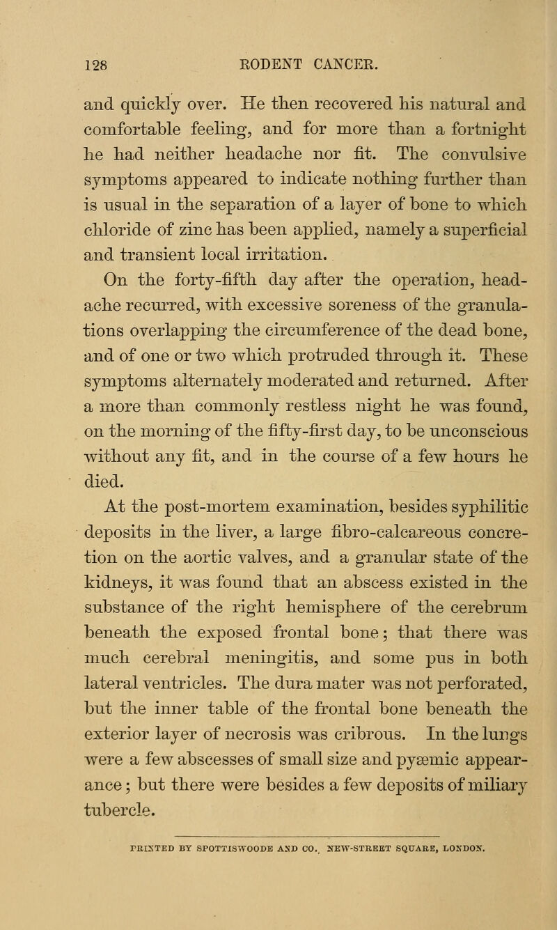 and quickly over. He then recovered liis natural and comfortable feeling, and for more than a fortnight he had neither headache nor fit. The convulsive symptoms appeared to indicate nothing further than is usual in the separation of a layer of bone to w^hich chloride of zinc has been applied, namely a superficial and transient local irritation. On the forty-fifth day after the operation, head- ache recurred, v^ith excessive soreness of the granula- tions overlapping the circumference of the dead bone, and of one or two which protruded through it. These symptoms alternately moderated and returned. After a more than commonly restless night he was found, on the morning of the fifty-first day, to be unconscious without any fit, and in the course of a few hours he died. At the post-mortem examination, besides syphilitic deposits in the liver, a large fibro-calcareous concre- tion on the aortic valves, and a granular state of the kidneys, it was found that an abscess existed in the substance of the right hemisphere of the cerebrum beneath the exposed fi^ontal bone; that there was much cerebral meningitis, and some pus in both lateral ventricles. The dura mater was not perforated, but the inner table of the frontal bone beneath the exterior layer of necrosis was cribrous. In the lungs were a few abscesses of small size and pysemic appear- ance ; but there were besides a few deposits of miliary tubercle. TRISTED BY SPOTTISWOODE ASD CO.. 2fEW-STREBT SQUARE, LONDON.