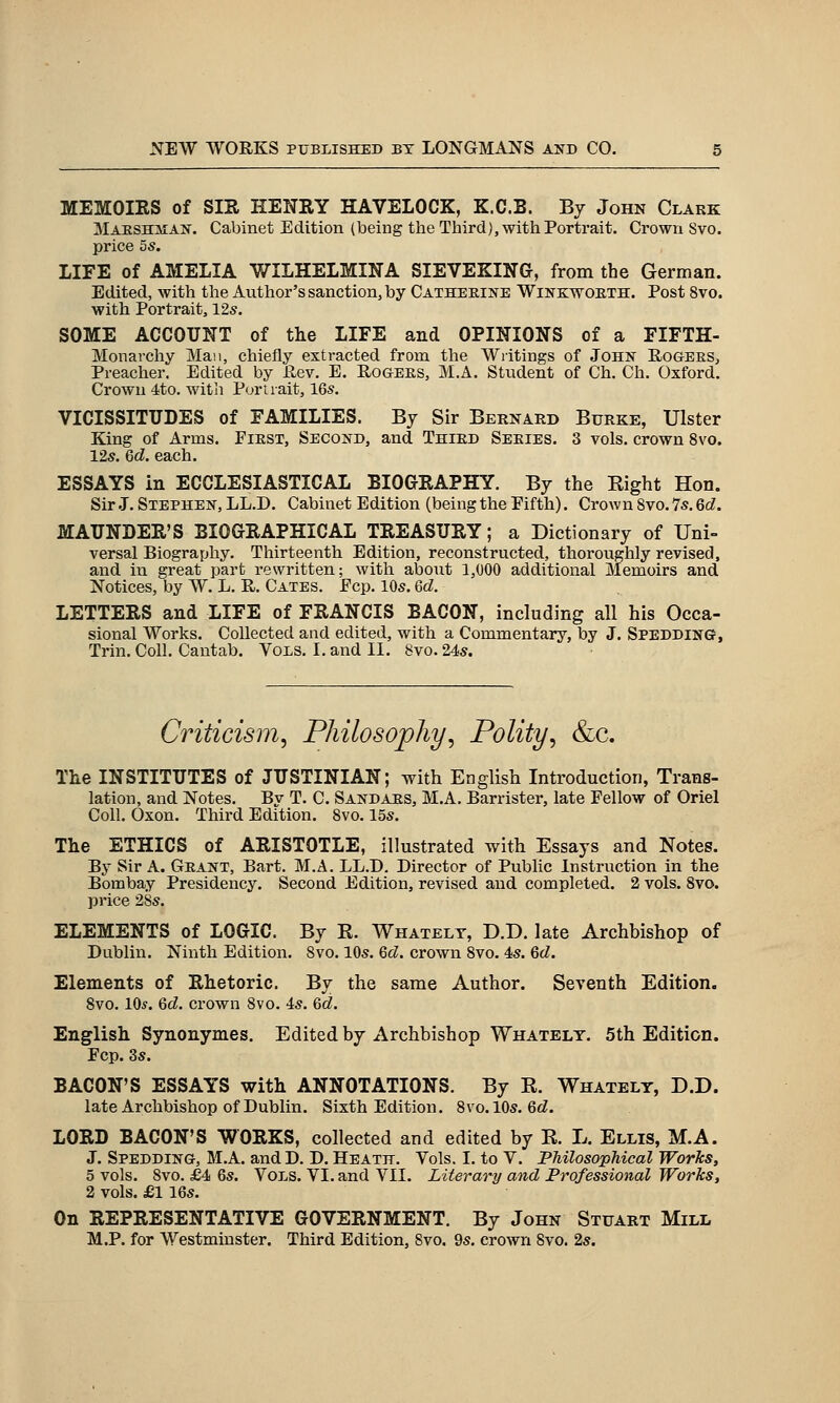 MEMOIRS of SIR HENRY HAVELOCK, K.C.B. By John Clark MAESHiiAN. Cabinet Edition (being the Third), with Portrait, Crown Svo. price 5s. LIFE of AMELIA V/ILHELMINA SIEVEKING, from the German. Edited, with the Author's sanction, by CAXHEEiifE Wiivkwoeth. Post Svo. with Portrait, 12s. SOME ACCOUNT of the LIFE and OPINIONS of a FIFTH- Monarchy Man, chiefly extracted from the Writings of John Rogers, Preacher. Edited by Rev. E, Rogers, M.A. Student of Ch. Ch, Oxford. Crown 4to. witli Portrait, 16s. VICISSITUDES of FAMILIES. By Sir Bernard Burke, Ulster King of Arms, First, Second, and Third Series, 3 vols, crown Svo. 12s. Qd, each. ESSAYS in ECCLESIASTICAL BIOGRAPHY. By the Eight Hon. Sir J, Stephen, LL.D. Cabinet Edition (being the Fifth), Crown Svo, 7s. Qd. MAUNDER'S BIOGRAPHICAL TREASURY; a Dictionary of Uni- versal Biography, Thirteenth Edition, reconstructed, thoroughly revised, and in great part rewritten; with about 1,000 additional Memoirs and Notices, by W. L. R. Gates. Fcp. 10s. U. LETTERS and LIFE of FRANCIS BACON, including all his Occa- sional Works, Collected and edited, with a Commentary, by J, Spedding, Trin. Coll, Cantab. Vols, I. and II, Svo, 24s. Criticism^ Philosophy^ Polity^ &c. The INSTITUTES of JUSTINIAN; with English Introduction, Trans- lation, and Notes. By T, C. Sandars, M.A. Barrister, late Fellow of Oriel Coll. Oxon, Third Edition, Svo. 15s, The ETHICS of ARISTOTLE, illustrated with Essays and Notes. By Sir A. Grant, Bart. M.A. LL.D. Director of Public Instruction in the Bombay Presidency. Second Edition, revised and completed. 2 vols, Svo. price 28s, ELEMENTS of LOGIC. By E. Whatelt, D.D, late Archbishop of Dublin, Ninth Edition. Svo. 10s, M. crown Svo. 4s. Qd. Elements of Rhetoric. By the same Author. Seventh Edition. Svo. IO5, Qd. crown Svo. 4s, Qd. English Synonymes. Edited by Archbishop Whatelt. 5th Edition. Fcp. 3s. BACON'S ESSAYS with ANNOTATIONS. By R. Whatelt, D.D. late Archbishop of Dublin. Sixth Edition, Svo, 10s. 6(Z. LORD BACON'S WORKS, collected and edited by R, L, Ellis, M.A. J. Spedding, M.A, and D. D. Heath. Vols. I, to V, Philosophical Works, 5 vols, Svo, £4 6s. Vols, VI, and VII, Literary and Professional Works, 2 vols. £1 16s. On REPRESENTATIVE GOVERNMENT. By John Stuart Mill M.P. for Westminster. Third Edition, Svo. 9s. crown Svo, 2s.