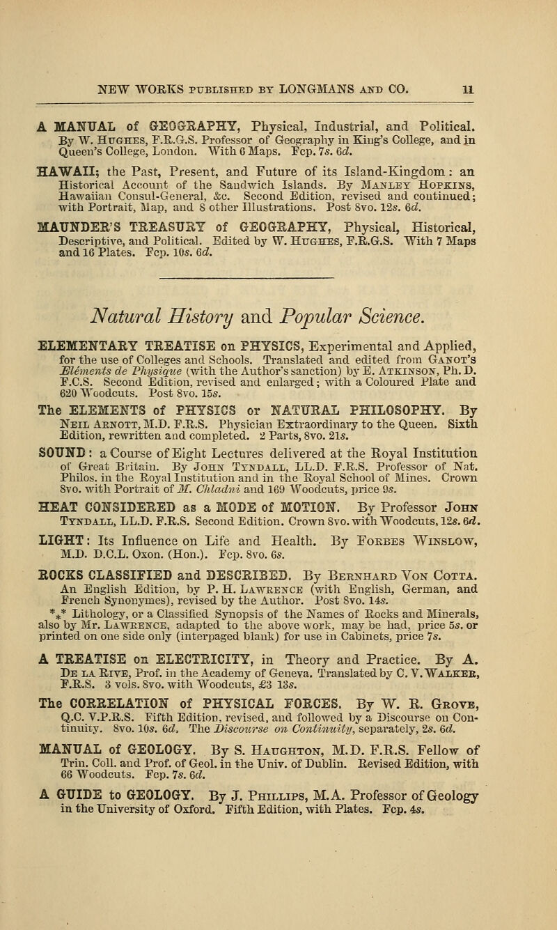 A MANUAL of GEOeSAPHY, Physical, Industrial, and Political. By W. Hughes, F.R.G.S. Professor of Geography in King's College, and In Queen's College, London. With 6 Maps. Fcp. 7s. 6d. HAWAII; the Past, Present, and Future of its Island-Kingdom: an Historical Account of the Sandwich Islands. By Manlet Hopkins, Hawaiian Consul-General, &c. Second Edition, revised and continued; with Portrait, Map, and 8 other Illustrations. Post 8vo. 12s. 6d. MAUNDEE'S TREASURY of GEOGHAPHY, Physical, Historical, Descriptive, and Political. Edited by W. Hughes, P.R.G.S. With 7 Maps and 16 Plates. Pep. 10s. 6d. Natural History and Popular Science. ELEMENTARY TREATISE on PHYSICS, Experimental and Applied, for the use of Colleges and Schools. Translated and edited from Ganot's Elements de Physique (with the Author's sanction) by E. Atkinson, Ph.D. E.C.S. Second Edition, revised and enlarged; with a Coloured Plate and 620 Woodcuts. Post 8vo. 15s. The ELEMENTS of PHYSICS or NATURAL PHILOSOPHY. By Neil Aenott, M.D. P.H.S. Physician Extraordinary to the Queen. Sixth Edition, rewritten and completed. 2 Parts, 8vo. 21s. SOUNB : a Course of Eight Lectures delivered at the Royal Institution of Great Biitain. By John Ttndall, LL.D. P.R.S. Professor of Nat. PhUos. in the Eoyal Institution and in the Uoyal School of Mines. Crown 8vo. with Portrait of Jf. Chladni and 169 Woodcuts, price 9s. HEAT CONSIDERED as a MODE of MOTION. By Professor John Ttndall, LL.D. P.R.S. Second Edition. Crown Svo. with Woodcuts, 12s. Qd. LIGHT: Its Influence on Life and Health. By Eoebbs Winslow, M.D. D.C.L. Oxon. (Hon.). Pep. Svo. &s. ROCKS CLASSIFIED and DESCRIBED. By Bernhard Von Cotta. An English Edition, by P. H. Lawtience (with English, German, and French Synonymes), revised by the Author. Post Svo. 14s. *** Lithology, or a Classified Synopsis of the Names of Rocks and Minerals, also by Mr. Lawrence, adapted to the above work, may be had, price 5s. or printed on one side only (interpaged blank) for use in Cabinets, price 7s. A TREATISE on ELECTRICITY, in Theory and Practice. By A. De la Rive, Prof, in the Academy of Geneva. Translated by C. V. Waxkeb, P.R.S. 3 vols. Svo, with Woodcuts, £3 13s. The CORRELATION of PHYSICAL FORCES. By W. E. Grove, Q.C. V.P.R.S. Pifth Edition, revised, and followed by a Discourse on Con- tinuixy. Svo. 10s. &d. The Jbiscourse on Continuity, separately, 2s. &d. MANUAL of GEOLOGY. By S. Haughton, M.D. F.R.S. Fellow of Trin. Coll. and Prof, of Geol. in the Univ. of Dublin. Revised Edition, with 66 Woodcuts. Pep. 7s. Qd. A GUIDE to GEOLOGY. By J. Phillips, M.A. Professor of Geology in the University of Oxford. Pifth Edition, with Plates. Fop. 4s.