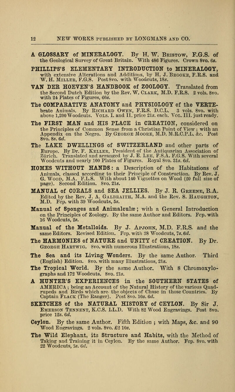 A GLOSSARY of MINERALOGY. By H. W. Beistow, F.G.S. of the Geological Survey of Great Britain. With 486 Figures. Crown 8vo. 6s. PHILLIPS'S ELEMENTARY INTRODUCTION to MINERALOGY, ■with extensive Alterations and Additious, by H, J. Beooke, F.R.S. and W. H. MiLLEE, F.G.S. PostSvo. with Woodcuts, 18s. VAN DER HOEVEN'S HANDBOOK of ZOOLOGY, Translated from the Second Dutch Edition by the Rev. W. Claek, M.D. F.R.S. 2 vols. 8vo. with 24 Plates of Figures, 605. The COMPARATIVE ANATOMY and PHYSIOLOGY of the VERTE- brate Animals. By Richaed Owen, F.R.S. D.C.L. 3 vols. 8vo. with above 1,200 Woodcuts. Vols. I. and II. price 21s. each. Vol. III. just ready. The FIRST MAN and HIS PLACE in CREATION, considered on the Principles of Common Sense from a Christian Point of View ; with an Appendix on the Negro. By Geoege Mooee, M.D. M.R.C.P.L. &c. Post 8vo. 8s. 6d. The LAKE DWELLINGS of SWITZERLAND and other parts of Europe. By Dr. F. Kellee, President of the Antiquarian Association of Zurich. Translated and arranged by J. E. Lee, F.S.A. F.G.S. With several Woodcuts and nearly 100 Plates of Figures. Roj'al 8vo. 31s. 6d. HOMES WITHOUT HANDS: a Description of the Habitations of Animals, classed according to their Principle of Construction. By Rev. J. G, Wood, M.A. F.L.S. With about 140 Vignettes on Wood (20 full size of page). Second Edition. 8vo. 21s. MANUAL of CORALS and SEA JELLIES. Bj J. K. Greene, B.A. Edited by the Rev. J. A. Galbeaith, M.A. and the Rev. S. Haughton, M.D. Fcp. with 39 Woodcuts, 5s. Manual of Sponges and Animalculss; with a General Introduction on the Principles of Zoology. By the same Author and Editors. Fcp. with 16 Woodcuts, 2s. Manual of the Metalloids. Bj J. Apjohn, M.D. F.R.S. and the same Editors. Revised Edition. Fcp. with 38 Woodcuts, 7s. 6d. The HARMONIES of NATURE and UNITY of CREATION. By Dr. Geoege Haetwig. 8vo. with numerous Illustrations, 18s. The Sea and its Living Wonders. By the same Author. Third (English) Edition. 8vo. with maiiy Illustrations, 21s. The Tropical World. By the same Author. With 8 Chromoxylo- graphs and 172 Woodcuts. 8vo. 21s. A HUNTER'S EXPERIENCES in the SOUTHERN STATES of AMERICA ; being an Account of the Natural History of the various Quad- rupeds and Birds which are the objects of Chase in those Countries. By Captain Flack (The Ranger). Post 8vo. 10s. 6d. SKETCHES of the NATURAL HISTORY of CEYLON. By Sir J. Emeeson Tennent, K.C.S. LL.D. With 82 Wood Engravings. Post 8vo. price 12s. 6d. Ceylon. By the same Author. Fifth Edition ; with Maps, &c. and 90 Wood Engravings. 2 vols. 8vo. £2 10s. The Wild Elephant, its Structure and Hahits, with the Method of Taking and Training it in Ceylon. By the same Author. Fcp. 8vo. with 22 Woodcuts, 3s. GfZ.