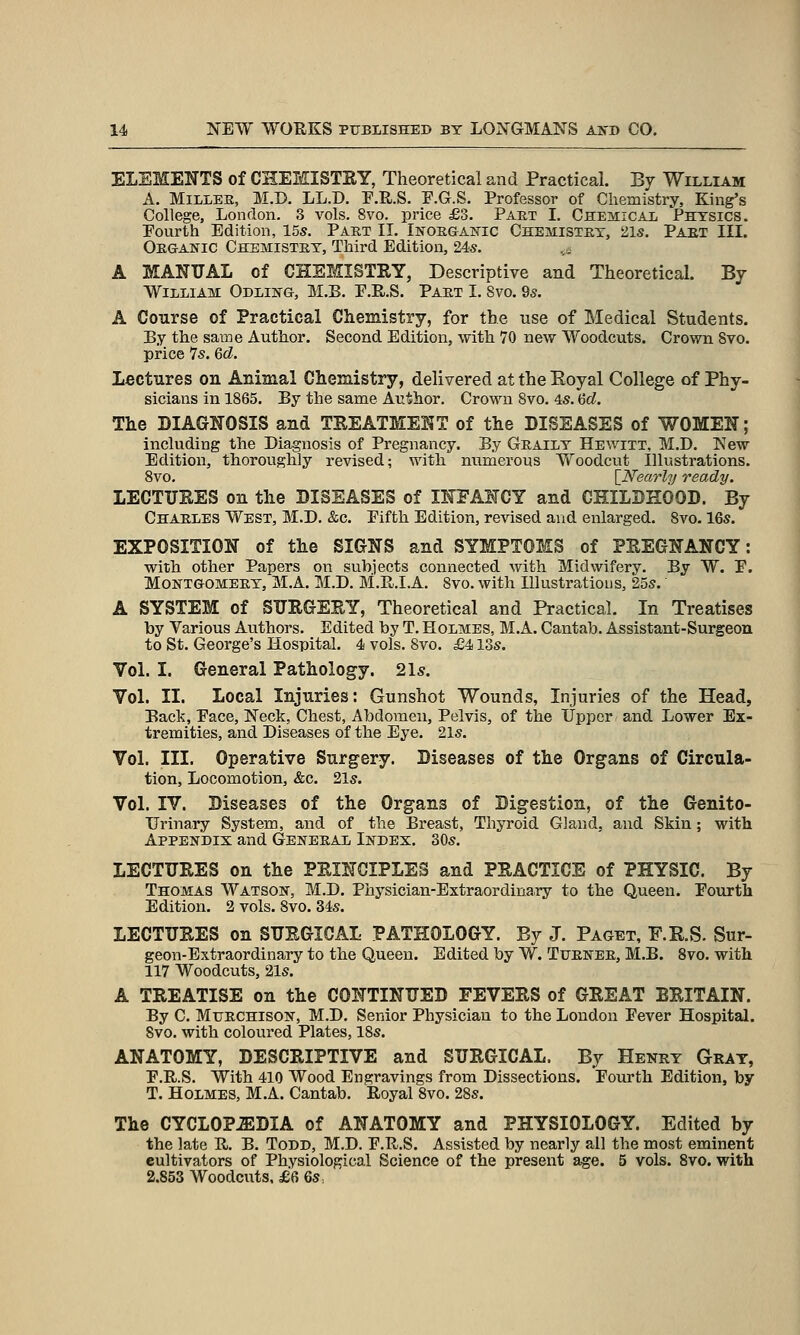 ELEMENTS of CHEMISTEY, Theoretical and Practical. By William A. MiLLEE, M.D, LL.D. P.R.S. E.G.S. Professor of Chemistry, King's College, London. 3 vols. 8vo. price £3. Paet I. Chemical Physics. Fourth Edition, 15s. Part II. Inorganic Chemistry, 21s. Part III. Organic Chemistry, Third Edition, 24s. A MANUAL of CHEMISTRY, Descriptive and Theoretical. By William Odling, M.B. P.R.S. Part I. 8vo. 9s. A Course of Practical Chemistry, for the use of Medical Students. By the same Author. Second Edition, with 70 new Woodcuts. Crown 8vo. price 7s. 6d. Lectures on Animal Chemistry, delivered at the Eoyal College of Phy- sicians in 1865. By the same Author. Crown Svo. 4s. Gd. The DIAGNOSIS and TREATMENT of the DISEASES of WOMEN; including the Diagnosis of Pregnancy. By Graily Hewitt, M.D. New Edition, thoroughly revised; with numerous Woodcut Illustrations. Svo. [Nearly ready. LECTURES on the DISEASES of INFANCY and CHILDHOOD. By Charles West, M.D. &c. Eifth Edition, revised and enlarged. Svo. 16s. EXPOSITION of the SIGNS and SYMPTOMS of PREGNANCY: with other Papers on subjects connected with Midwifery. By W. E. Montgomery, M.A. M.D. M.R.I.A. Svo. with Illustrations, 25s. A SYSTEM of SURGERY, Theoretical and Practical. In Treatises by Various Avithors. Edited by T. Holmes, M.A. Cantab. Assistant-Surgeon to St. George's Hospital. 4 vols. Svo. £413s. Vol. I. General Pathology. 21s. Vol. II. Local Injuries: Gunshot Wounds, Injuries of the Head, Back, Pace, Neck, Chest, Abdomen, Pelvis, of the Upper and Lower Ex- tremities, and Diseases of the Eye. 21s. Vol. III. Operative Surgery. Diseases of the Organs of Circula- tion, Locomotion, &c. 21s. Vol. IV. Diseases of the Organs of Digestion, of the Genito- urinary System, and of the Breast, Thyroid Gland, and Skin; with Appendix and General Index. 30s. LECTURES on the PRINCIPLES and PRACTICE of PHYSIC. By Thomas Watson, M.D. Physician-Extraordinary to the Queen. Pourth Edition. 2 vols. Svo. 34s. LECTURES on SURGICAL PATHOLOGY. By J. Paget, F.R.S. Sur- geon-Extraordinary to the Queen. Edited by W. Turner, M.B. Svo. with 117 Woodcuts, 21s. A TREATISE on the CONTINUED FEVERS of GREAT BRITAIN. By C. MuRCHisoN, M.D. Senior Physician to the London Fever Hospital. Svo. with coloured Plates, ISs. ANATOMY, DESCRIPTIVE and SURGICAL. By Henry Gray, E.R.S. With 410 Wood Engravings from Dissections. Fourth Edition, by T. Holmes, M.A. Cantab. Royal Svo. 2Ss. The CYCLOP.EDIA of ANATOMY and PHYSIOLOGY. Edited by the late R. B. Todd, M.D. E.R.S. Assisted by nearly all the most eminent cultivators of Physiological Science of the present age. 5 vols. Svo. with 2.853 Woodcuts, £6 6s,