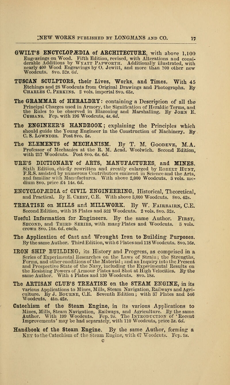 GWILT'S ENCYCLOPEDIA of AKCHITECTUEE, with above 1,100 Engravings on Wood. Pifth Edition, revised, with Alterations and consi- derable Additions by Wxatt Papwoeth. Additionally illustrated, with nearly 400 Wood Engravings by O. Jewilt, and more than 300 other new Woodcuts. 8vo. 52s. 6d. TUSCAN SCULPTORS, their Lives, Works, and Times. With 45 Etchings and 28 Woodcuts from Original Drawings and Photographs. By Ohaeles C. Perkins. 2 vols, imperial 8vo. 635. The GRAMMAR of HERALDRY: containing a Description of all the Principal Charges used in Armory, the Signification of Heraldic Terms, and the Rules to be observed in Blazoning and Marshalling. By John E. Cif SSANS. Pep. with 196 Woodcuts, 4s. 6d. The ENGINEER'S HANDBOOK; explaining the Principles which should guide the Young Engineer in the Construction of Machinery. By . C. S, Lowndes. Post Svo. 5s. The ELEMENTS of MECHANISM. By T. M. Goodeve, M.A. Professor of Mechanics at the R. M. Acad. Woolwich. Second Edition, with 217 Woodcuts. Post Svo. 6s. Qd. URE'S DICTIONARY of ARTS, MANUFACTURES, and MINES. Sixth Edition, chiefly rewritten and greatly enlarged by Robeet Hunt, P.R.S. assisted by numerous Contributors eminent in Science and the Arts, and familiar with Manufactures. With above 2,000 Woodcuts. 3 vols, me- dium Svo. price £4 14s. 6d. ENCYCLOPEDIA of CIVIL ENGINEERING, Historical, Theoretical, and Practical. By E. Ceesy, C.E. With above 3,000 Woodcuts. Svo. 42s. TREATISE on MILLS and MILLWORK. By W. Fairbairn, C.E. Second Edition, with 18 Plates and 322 Woodcuts. 2 vols. Svo. 32s. Useful Information for Engineers. By the same Author. First, Second, and Third Series, with many Plates and Woodcuts. 3 vols, crown Svo. 10s. Gd. each. The Application of Cast and Wrought Iron to Building Purposes. By the same Author. Tliird Edition, with 6 Plates and 118 Woodcuts. Svo. 16s. IRON SHIP BUILDING, its History and Progress, as comprised in a Series of Experimental Researches on the Laws of Strain; the Strengths, Porms, and other conditions of the Material; and an Inquiry into the Present and Prospective State of the Navy, including the Experimental Results on the Resisting Powers of Armour Plates and Shot at High Velocities. By the same Author. With 4 Plates and 130 Woodcuts. Svo. ISs. The ARTISAN CLUB'S TREATISE on the STEAM ENGINE, in its various Applications to Mines, Mills, Steam Navigation, Railvpays and Agri- culture. By J. Bourne, C.E. Seventh Edition; with 37 Plates and 546 Woodcuts. 4to. 42s. Catechism of the Steam Engine, in its various Applications to Mines, Mills, Steam Navigation, Railways, and Agriculture. By the same Author. With 199 Woodcuts. Pep. 9s. The Introduction of ' Recent Improvements' may be had separately, with 110 Woodcuts, price 3s. 6d. Handhook of the Steam Engine. By the same Author, forming a Key to the Catechism of the Steam Engine, with 67 Woodcuts. Pep. 9s. c