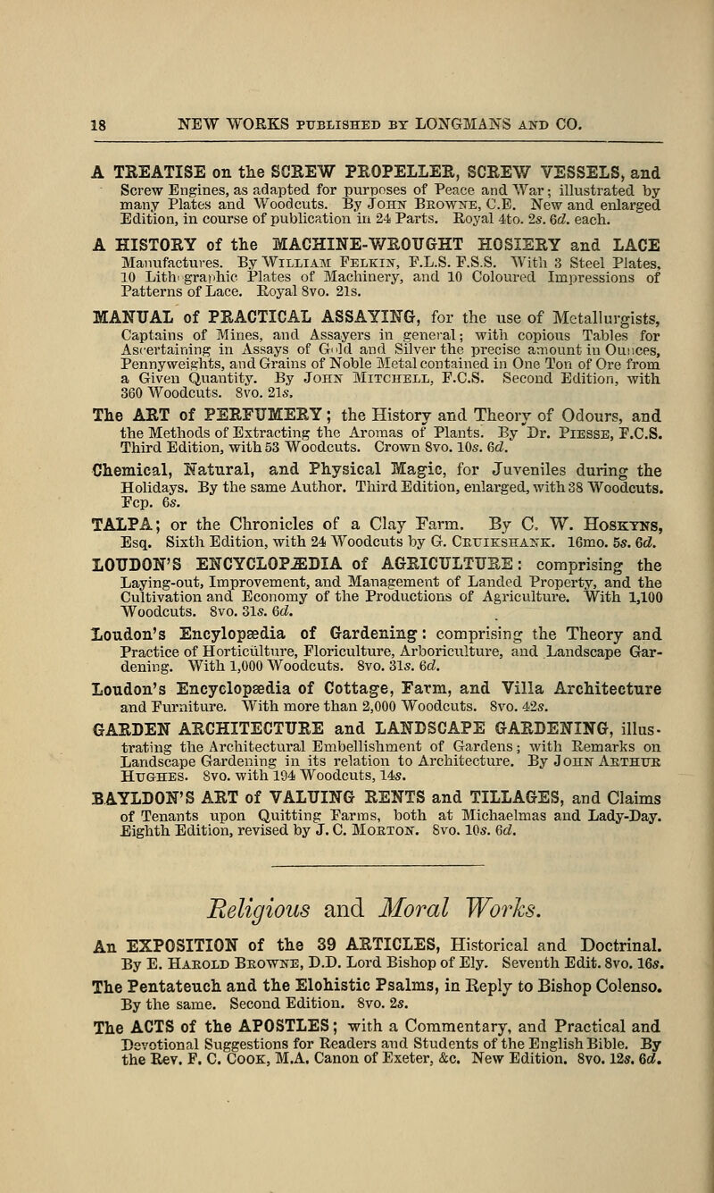 A TREATISE on the SCREW PROPELLER, SCREW VESSELS, and Screw Engines, as adapted for purposes of Peace and War; illustrated by many Plates and Woodcuts. By John Beowne, C.E. New and enlarged Edition, in course of publication in 24 Parts. Royal 4to. 2s. Gd. each. A HISTORY of the MACHINE-V/ROTJGHT HOSIERY and LACE Manufactures. By William Felkin, F.L.S. F.S.S. With 3 Steel Plates, 10 Lithographic Plates of Machinery, and 10 Coloured Impressions of Patterns of Lace. Royal 8vo. 21s. MANUAL of PRACTICAL ASSAYING, for the use of Metallurgists, Captains of Mines, and Assayers in general; with copious Tables for Ascertaining in Assays of G^ld and Silver the precise amount in Ounces, Pennyweights, and Grains of Noble Metal contained in One Ton of Ore from a Given Quantity. By John Mitchell, F.C.S. Second Edition, with 360 Woodcuts. 8vo. 21s. The ART of PERFUMERY; the History and Theory of Odours, and the Methods of Extracting the Aromas of Plants. By Dr. Piesse, F.C.S. Third Edition, with 53 Woodcuts. Crown 8vo. 10s. Qd. Chemical, Natural, and Physical Magic, for Juveniles during the Holidays. By the same Author. Third Edition, enlarged, with 38 Woodcuts. Fcp. 6s. TALPA; or the Chronicles of a Clay Farm. By C, W. Hosktns, Esq. Sixth Edition, with 24 Woodcuts by G. Ceuie:shank. 16mo. 5s. 6d. LOUDON'S ENCYCLOPEDIA of AGRICULTURE: comprising the Laying-out, Improvement, and Management of Landed Property, and the Cultivation and Economy of the Productions of Agriculture. With 1,100 Woodcuts. 8vo. 31s. 6c?. Loudon's Encylopsedia of Gardening: comprising the Theory and Practice of Horticulture, Floriculture, Arboriculture, and Landscape Gar- dening. With 1,000 Woodcuts. 8vo. 31s. 6cZ. Loudon's Encyclopaedia of Cottage, Farm, and Villa Architecture and Furniture. With more than 2,000 Woodcuts. 8vo. 42s. GARDEN ARCHITECTURE and LANDSCAPE GARDENING, illus- trating the Architectural Embellishment of Gardens; with Remarks on Landscape Gardening in its relation to Architecture. By John Aethitk HlTGHES. 8vo. with 194 Woodcuts, 14s. BAYLDON'S ART of VALUING RENTS and TILLAGES, and Claims of Tenants upon Quitting Farms, both at Michaelmas and Lady-Day. Eighth Edition, revised by J. C. Moeton. 8vo. 10s. 6d. Religious and Moral Works. An EXPOSITION of the 39 ARTICLES, Historical and Doctrinal. By E. Harold Beowne, D.D. Lord Bishop of Ely. Seventh Edit. Svo. 16s. The Pentateuch and the Elohistic Psalms, in Reply to Bishop Colenso. By the same. Second Edition. Svo. 2s. The ACTS of the APOSTLES; with a Commentary, and Practical and Devotional Suggestions for Readers and Students of the English Bible. By the Rev. F. C. Cook, M.A. Canon of Exeter, &c. New Edition. 8yo. 12s. Qd.