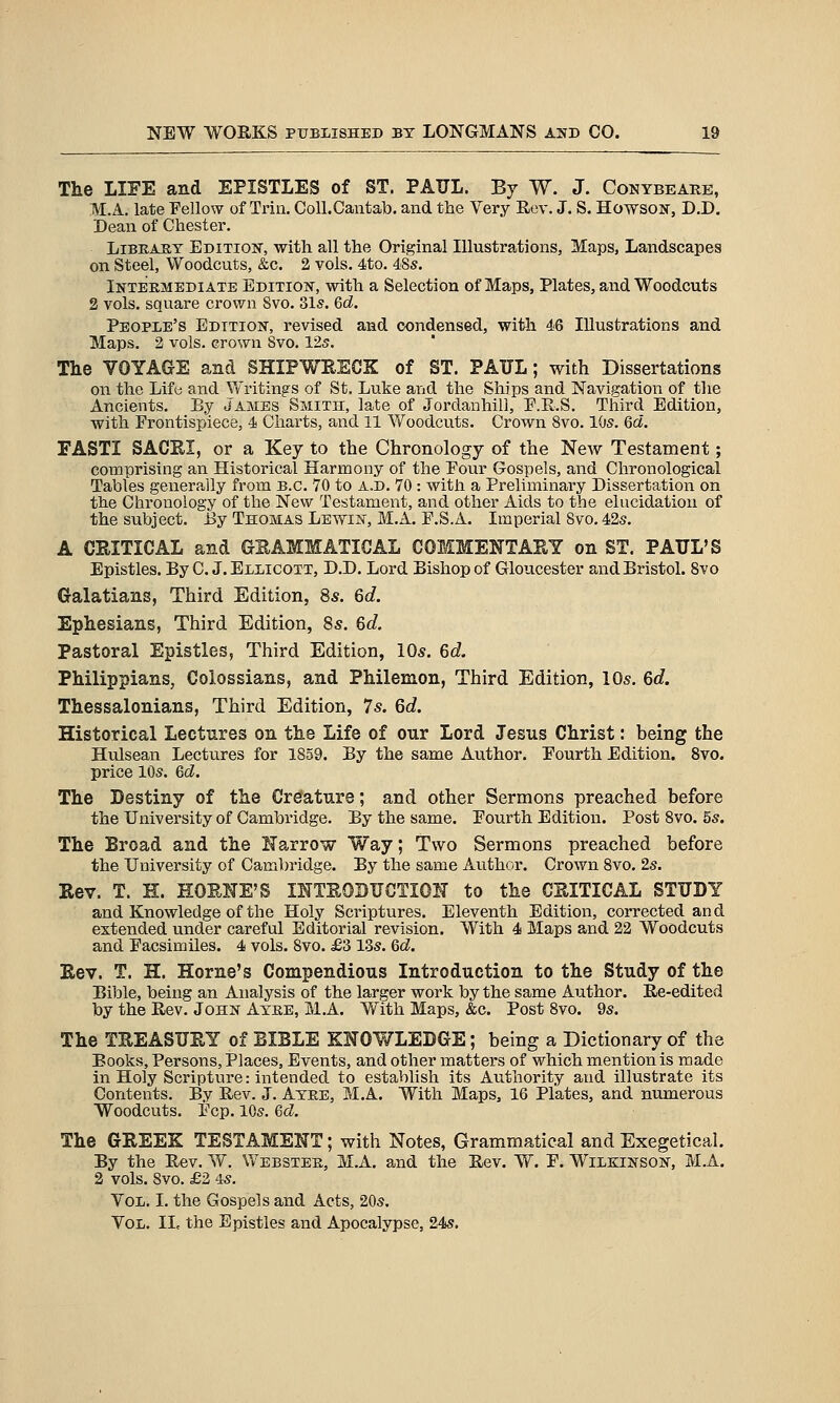 The LIFE and EPISTLES of ST. PAUL. By W. J. Conybeare, M.A. late Fellow of Trin, CoU.Cantab. and the Very Rev. J. S. Howson-, D.D. Dean of Chester. Library Edition, with all the Original Illustrations, Maps, Landscapes on Steel, Woodcuts, &c. 2 vols. 4to. 48s. Intermediate Edition, with a Selection of Maps, Plates, and Woodcuts 2 vols, square crown 8vo. 31s. Qd. People's Edition, revised and condensed, with 46 Illustrations and Maps. 2 vols, crown Svo. 12s. The VOYAGE and SHIPWRECK of ST. PAUL; with Dissertations on the Lifu and Writings of St, Luke and the Ships and Navigation of the Ancients. By James Smith, late of Jordanhill, F.R.S. Third Edition, with Frontispiece, 4 Charts, and 11 Vv^oodcuts. Crown Svo. 10s. Qd. FASTI SACEI, or a Key to the Chronology of the New Testament; comprising an Historical Harmony of the Four Gospels, and Chronological Tables generally from B.C. 70 to A.D. 70 : with a Preliminary Dissertation on the Chronology of the New Testament, and other Aids to the elucidation of the subject. Ey Thomas Lewin, M.A. F.S.A. Imperial Svo. 42s. A CRITICAL and GEAMMATICAL COMMENTARY on ST. PAUL'S Epistles. By C. J.Ellicott, D.D. Lord Bishop of Gloucester and Bristol. Svo Galatians, Third Edition, 8s. 6c?. Ephesians, Third Edition, 85. 6d. Pastoral Epistles, Third Edition, lOs. 6d. Philippians, Colossians, and Philemon, Third Edition, 10s. 6d. Thessalonians, Third Edition, 7s. 6c?. Historical Lectures on the Life of our Lord Jesus Christ: being the Hulsean Lectures for 1859. By the same Author. Fourth Edition. Svo. price 10s. &d. The Destiny of the Crefature; and other Sermons preached before the University of Cambridge. By the same. Fourth Edition. Post Svo. 5s. The Broad and the Narrow Way; Two Sermons preached before the University of Cambridge. By the same Author. Crown Svo. 2s. Rev. T. H. HORHE'S mTROBUCTION to the CRITICAL STUDY and Knowledge of the Holy Scriptures. Eleventh Edition, corrected and extended under careful Editorial revision. With 4 Maps and 22 Woodcuts and Facsimiles. 4 vols. Svo. £3 13s. 6d. Rev. T. H. Home's Compendious Introduction to the Study of the Bible, being an Analysis of the larger work by the same Author. Re-edited by the Rev. John Ayee, M.A. With Maps, &c. Post Svo. 9s. The TREASURY of BIBLE KNOWLEDGE; being a Dictionary of the Books, Persons, Places, Events, and other matters of which mention is made in Holy Scripture: intended to establish its Authority and illustrate its Contents. By Rev. J. Atee, M.A. With Maps, 16 Plates, and numerous Woodcuts. Fcp. 10s. Qd. The GREEK TESTAMENT; with Notes, Grammatical and Exegetical. By the Eev. W. Webstek, M.A. and the Eev. W. F. Wilbiinson, M.A. 2 vols. Svo. £3 4s. Vol. I. the Gospels and Acts, 20s. Vol. II, the Epistles and Apocalypse, 24s.