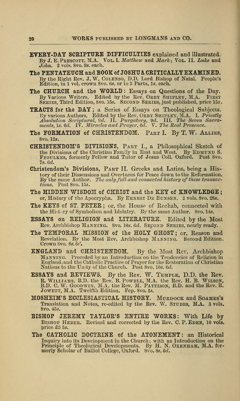 EVESY-DAY SCRIPTURE DIFFICULTIES explained and illustrated. By J. E.Prescott, M.A. Vol.1. Matthew and Mark; Vol. II. Luke and John. 2 vols. 8vo. 9s. each. The PENTATEUCH and BOOK of JOSHUA CRITICALLY EXAMINED. By the Right Rev. J. W. Colenso, D.D. Lord Bishop of Natal. People's Edition, in 1 vol. crown 8vo. 6s. or in 5 Parts, Is. each. The CHURCH and the WORLD: Essays on Questions of the Day. By Various Writers. Edited by the Rev. Oebt Shipley, M.A. Eiest Seeies, Third Edition, 8vo. 15s. Second Seeies, just published, price 155. TRACTS for the DAY; a Series of Essays on Theological Subjects. By various Authors. JEdited by the Rev. Oeby Shipley, M.A. I. Priestly Absolution Scriptural, 2d. II. Purgatory, 9d, III. Tfie Seven Sacra- ments, Is. 6d. IV. Miracles and Prayer, Qd. V. The Real Presence. The FORMATION of CHRISTENDOM. Part I. By T. W. Allies, Svo. 12s. CHRISTENDOM'S DIVISIONS, Part I., a Philosophical Sketch of the Divisions of the Christian Family in East and West. By Edmund S. Eeoule:es, formerly Eellow and Tutor of Jesus Coll. Oxford. Post Svo. 7s. Qd. Christendom's Divisions, Part II. Greeks and Latins, being a His- tory of their Dissensions and Overtures for Peace dovrn to the Reformation. By the same Author. The only full and connected history of these transac- tions. Post Svo. 15s. The HIDDEN WISDOM of CHRIST and the KEY of KNOWLEDGE; or. History of the Apocrypha. By EsifEST De BuNSEif. 2 vols. Svo. 28s. The KEYS of ST. PETER; or, the House of Ptechab, connected with the Hist' .ry of Symbolism and Idolatry. By the same Author. Svo. 14;S. ESSAYS on RELIGION and LITERATURE. Edited by the Most Rev. Archbishop Manning. Svo. 10s. Qd. SspoND Series, nearly ready. The TEMPORAL MISSION of the HOLY GHOST; or. Reason and Revelation. By the Most Rev. Archbishop Manning. Second Edition. Crown Svo. Ss. 6c\ ENGLAND and CHRISTENDOM. By the 3iIost Rev. Ai-chbishop Manning. Preceded by an Introduction on the Tendencies of Religion in England, and the Catholic Practice of Prayer for the Restoration of Christian Nations to the Unity of the Church. Post Svo. 10s. <6d. ESSAYS and REVIEWS. By the Rev. W. Tebiple, D.D. the Rev. R. Williams, B.D. the Rev. B. Powell, M.A. the Rev. H. B. Wilson, B.D. C. W. Goodwin, M.A. the Rev. M. Patxison, B.D. and the Rev. B. JowETT, M.A. Twelfth Edition. Fcp. Svo. 55. MOSHEIM'S ECCLESIASTICAL HISTORY. Murdock and Soames's Translation and Notes, re-edited by the Rev. W. Stubbs, M.A. 3 vols. Svo. 45s. BISHOP JEREMY TAYLOR'S ENTIRE WORKS: With Life by Bishop Hebeb. Revised and corrected by the Rev. C. P. Eden, 10 vols, price £5 5s. The CATHOLIC DOCTRINE of the ATONEMENT: an Historical Inquiry into its Development in the Church; with an Introduction on the Principle of Theological Developments. By H. N. Oxenham, M.A. for- merly Scholar of Balliol College, Oxford. Svo. 8*. Qd.