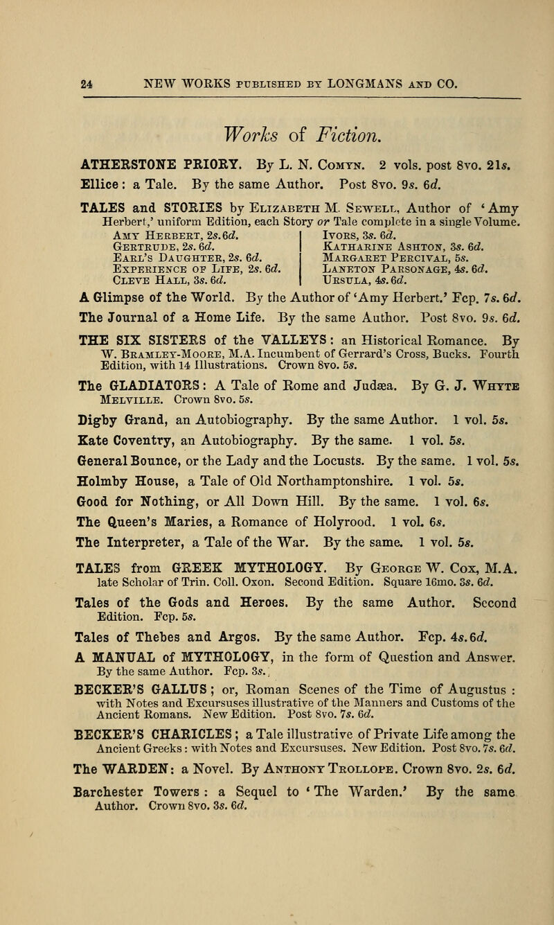 Works of Fiction. ATHERSTONE PRIORY. By L. N. Comtn. 2 vols, post 8vo. 21«. Ellice : a Tale. By the same Author. Post 8vo. 9s. 6d. TALES and STORIES by Elizabeth M. Sewell, Author of ' Amy Herbert,' uniform Edition, each Story or Tale complete in a single Volume. Amy Herbert, 2s. 6cZ. | Ivors, 35. 6c?. Gertrude, 2s. 6d. | Katharine Ashton, 3s. 6d. Earl's Daughter, 2s. 6d. Margaret Percival, 5s. Experience of Liee, 2s. Qd. I Laneton Parsonage, 4s. 6d. Cleve Hail, 3s. 6d. \ Ursula, 4s. 6d. A Glimpse of the World. By the Author of * Amy Herbert.' Fcp. 7s. 6d. The Journal of a Home Life. By the same Author. Post 8vo. 9s. 6c?. THE SIX SISTERS of the VALLEYS: an Historical Romance. By W. Bramley-Moore, M.A. Incumbent of Gerrard's Cross, Bucks. Fourth Edition, with 14 Illustrations. Crown 8vo. 5s. The GLADIATORS : A Tale of Rome and Judasa. By G. J. Whttb Melville. Crown 8vo. 5s. Digby Grand, an Autobiography. By the same Author. 1 vol. 5s. Kate Coventry, an Autobiography. By the same. 1 vol. 5s. General Bounce, or the Lady and the Locusts. By the same. 1 vol. 5s, Holmby House, a Tale of Old Northamptonshire. I vol. 5s. Good for Nothing-, or All Down Hill. By the same. 1 vol. 6s. The Queen's Maries, a Romance of Holyrood. 1 vol. 6s. The Interpreter, a Tale of the War. By the same. 1 vol. 5s. TALES from GREEK MYTHOLOGY. By George W. Cox, M.A. late Scholar of Trin. Coll. Oxon. Second Edition. Square 16mo. 3s. 6d. Tales of the Gods and Heroes. By the same Author. Second Edition. Ecp. 5s. Tales of Thebes and Argos. By the same Author. Fcp. 4s. 6c?. A MANUAL of MYTHOLOGY, in the form of Question and Answer. By the same Author. Ecp. 3s.; BECKER'S GALLTJS; or, Roman Scenes of the Time of Augustus : with Notes and Excursuses illustrative of the Manners and Customs of the Ancient Romans. New Edition. Post 8vo. 7s. 6d. BECKER'S CHARICLES ; a Tale illustrative of Private Life among the Ancient Greeks: with Notes and Excursuses. New Edition. Post 8vo. 7s. 6d. The WARDEN: a Novel. By Anthony Trollope. Crown 8vo. 2s. 6c?. Barchester Towers : a Sequel to * The Warden.' By the same Author. Crown 8vo. 3s. Qd,
