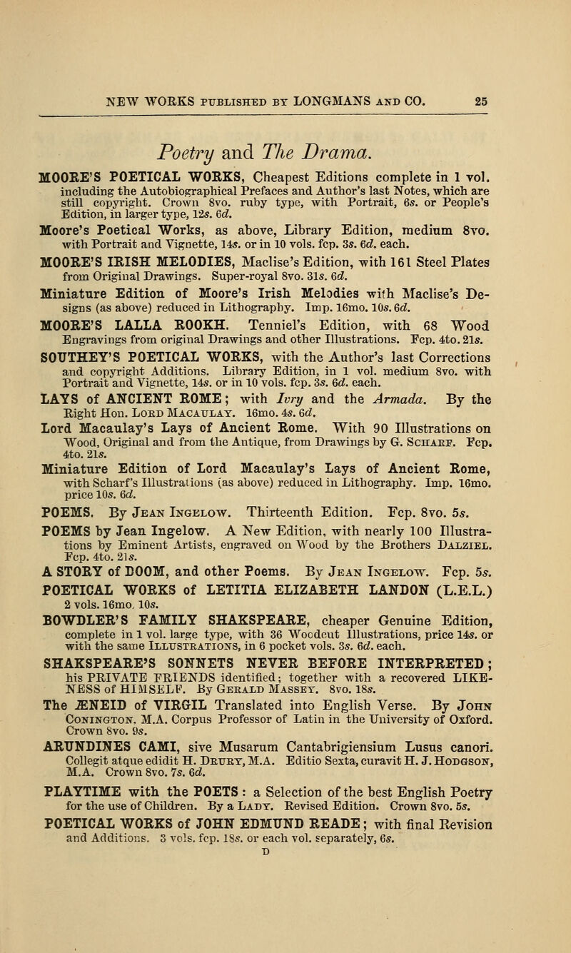 Poetry and The Drama. MOORE'S POETICAL WORKS, Cheapest Editions complete in 1 vol. including the Autobiographical Prefaces and Author's last Notes, which are still copyright. Crown 8vo. ruby type, with Portrait, 6s. or People's Edition, in larger type, 125. Qd. Moore's Poetical Works, as above, Library Edition, medium 8vo. with Portrait and Vignette, 145. or in 10 vols. fcp. 3s. Qd. each. MOORE'S IRISH MELODIES, Maclise's Edition, with 161 Steel Plates from Original Drawings. Super-royal 8vo. 31s. Qd. Miniature Edition of Moore's Irish Melodies with Maclise's De- signs (as above) reduced in Lithography. Imp. 16mo. 10s. Qd. MOORE'S LALLA ROOKH. Tenniel's Edition, with 68 Wood Engravings from original Drawings and other Illustrations. Pep. 4to. 21s. SOTJTHEY'S POETICAL WORKS, with the Author's last Corrections and copyright Additions. Library Edition, in 1 vol. medium 8vo. with Portrait and Vignette, 14s. or in 10 vols. fcp. 3s. Qd. each. LAYS of ANCIENT ROME; with Ivry and the Armada. By the Eight Hon. Loed Macaulat. 16mo. 4s. &d. Lord Macaulay's Lays of Ancient Rome. With 90 Illustrations on Wood, Original and from the Antique, from Drawings by G. Schaef. Pep. 4to. 21s. Miniature Edition of Lord Macaulay's Lays of Ancient Rome, with Scharf's Illustrations (as above) reduced in Lithography. Imp. 16mo. price 10s. Qd. POEMS. By Jean Ingelow. Thirteenth Edition. Ecp. 8vo. 5*. POEMS by Jean Ingelow. A New Edition, with nearly 100 Illustra- tions by Eminent Artists, engraved on Wood by the Brothers Dalziel. Pep. 4to. 21s. A STORY of DOOM, and other Poems. By Jean Ingelow. Fcp. 5^. POETICAL WORKS of LETITIA ELIZABETH LANDON (L.E.L.) 2 vols. 16mo. 10s. BOWDLER'S FAMILY SHAKSPEARE, cheaper Genuine Edition, complete in 1 vol. large type, with 36 Woodcut Illustrations, price 14s. or with the same Illustrations, in 6 pocket vols. 3s. Qd. each. SHAKSPEARE'S SONNETS NEVER BEFORE INTERPRETED; his PRIVATE PRIENDS identified; together with a recovered LIKE- NESS of HIMSELF. By Gerald Masset. 8vo. 18s. The .ENEID of VIRGIL Translated into English Verse. By John CoNiNGTON, M.A. Corpus Professor of Latin in the University of Oxford. Crown 8vo. 9s. ARUNDINES CAMI, sive Musarum Cantabrigiensium Lusus canori. Collegit atque edidit H. Detjet, M.A. Editio Sexta, curavit H. J. Hodgson, M.A. Crown 8vo. 7s. Zd. PLAYTIME with the POETS : a Selection of the best English Poetry for the use of Children. By a Lady. Revised Edition. Crown Svo. 5s. POETICAL WORKS of JOHN EDMUND READE; with final Revision and Additions. 3 vols. fcp. 18s. or each vol. separately, Qs. D
