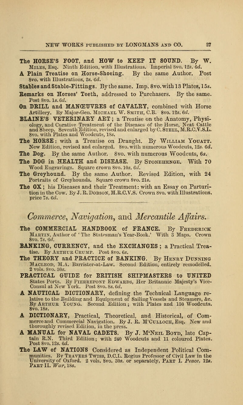 The HORSE'S FOOT, and HOW to KEEP IT SOUND. By W. Miles, Esq. Ninth Edition, with Illustrations. Imperial Svo. I2s. Qd. A Plain Treatise on Horse-Shoeing. By the same Author. Post 8vo. with Illustrations, 2s. Qd. Stables and Stable-Fittings. By the same. Imp. Svo.with 13 Plates, 155. Remarks on Horses' Teeth, addressed to Purchasers. By the same. Post Svo. Is. Gd. On DRILL and MANOEUVRES of CAVALRY, combined with Horse Artillery. By Major-Gen. Michael W. Smith, C.B. Svo. 125. Qd. BLAINE'S VETERINARY ART ; a Treatise on the Anatomy, Physi- ology, and Curative Treatment of the Diseases of the Horse, Neat Cattle and Sheep. Seventh'Edition, revised and enlarged by C. Steel, M.R.C.V.S.L. 8vo. with Plates and Woodcuts, 18s. The HORSE: with a Treatise on Draught. By William Youatt, New Edition, revised and enlarged. Svo. with niunerous Woodcuts, 12s. Qd. The Dog. By the same Author. Svo. with numerous Woodcuts, 6s. The DOG in HEALTH and DISEASE. By Stonehenge. With 70 Wood Engravings. Square crown Svo. 10s. Qd. The Greyhound. By the same Author. Revised Edition, with 24 Portraits of Greyhounds. Square crown Svo. 21s. The OX ; his Diseases and their Treatment: with an Essay on Parturi- tion in the Cow. By J. E. Dobson, M.E.C.V.S. Crown Svo. with Illustrations, price 7s. Qd. Commerce, Navigation, and Mercantile Affairs. The COMMERCIAL HANDBOOK of FRANCE. By Frederick Martin, Author of ' The Statesman's Tear-Book.' With 3 Maps. Crown Svo. 7s. Qd. BANKING, CURRENCY, and the EXCHANGES ; a Practical Trea- tise. By Arthur Crump. Post Svo. 6s. The THEORY and PRACTICE of BANKING. By Henry Dunnino MACLEOD, M.A. Barrister-at-Law. Second Edition, entirely remodelled. 2 vols. Svo. 30s. PRACTICAL GUIDE for BRITISH SHIPMASTERS to UNITED States Ports. By Pierrepont Edw4JRDS, Her Britannic Majesty's Yice- Consul at New York. Post Svo. 8s. Qd. A NAUTICAL DICTIONARY, defining the Technical Language re- lative to the Building and Equipment of SailingVessels and Steamers, &c. By Arthur Yous^g. Second Edition; with Plates and 150 Woodcuts. Svo. 18s. A DICTIONARY, Practical, Theoretical, and Historical, of Com- merce and Commercial Navigation. By J. E. M'CuLLOCH, Esq. New and thoroughly revised Edition, in the press. A MANUAL for NAVAL CADETS. By J. M'Neil Boyd, late Cap- tain R.N. Third Edition; with 240 Woodcuts and 11 coloured Plates. Post Svo. 12s. Qd. The LAW of NATIONS Considered as Independent Political Com- munities. By Travers Twiss, D.C.L. Regius Professor of Civil Law in the University of Oxford. 2 vols. Svo. 30s. or separately, Part I. Peace, 12«. Part II. War, iSs.