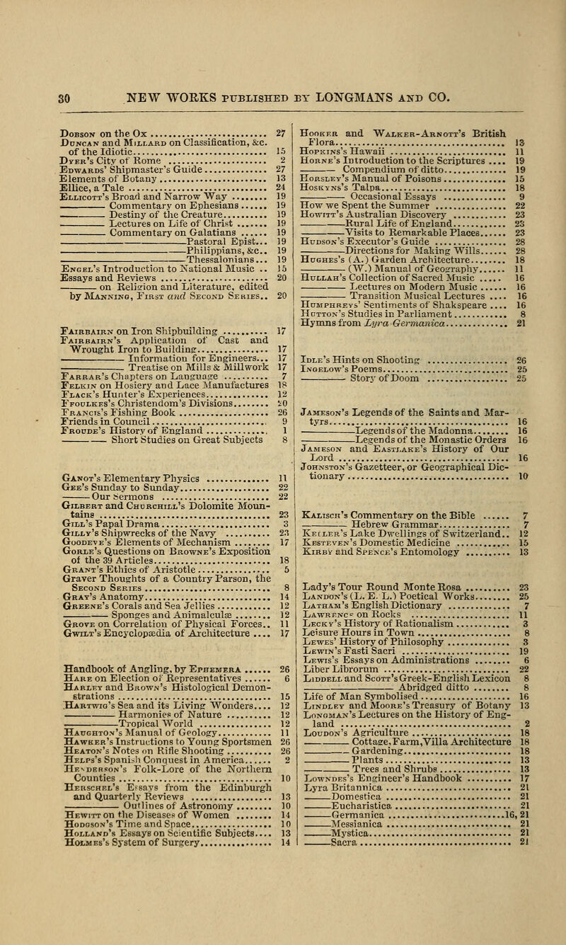 DoBsoN on the Ox .•••••: 27 Duncan and Mixlard on Classification, &c. of the Idiotic 15 DyER's City of Rome 2 Edwards' Shipmaster's Guide 27 Elements of Botany 13 ElliccaTale 24 Ellicoti's Broad and Narrow Way 19 Commentary on Ephesians 19 Destiny of tlie Creature 19 Lectures on Life of Christ 19 Commentary on Galatians 19 Pastoral Epist.,. 19 Philippians,&c.. 19 Thessalonians... 19 Engel's Introduction to Kational Music .. 15 Essays and Reviews 20 on Reliffion and Literature, edited by Manning, First and Second Series.. 20 Fairbairn on Iron Shipbuilding 17 Fairbairn's Application of Cast and Wrought Iron to Buildinsr 17 Information for Engineers... 17 . Treatise on Mills & Mill work 17 Farrar's Cliapters on Language 7 Felkin on Hosiery and Lace Manufactures 1? Flack's Hunter's Experiences 12 Ffodlkes's Christendom's Divisions iO Francis's Fishing Book 26 Friends in Council , 9 Frodde's History of England 1 Short Studies on Great Subjects 8 Ganot's Elementary Physics 11 Gee's Sunday to Sunday 22 Our Sermons 22 Gilbert and Chdrchill's Dolomite Moun- tains 23 Gill's Papal Drama 3 Gilly's Shipwrecks of the Navy; 2.T Goode-ve's Elements of Mechanism 17 Gorle's Questions on Browne's Exposition of the 39 Articles 18 Grant's Ethics of Aristotle 5 Graver Thoughts of a Country Parson, the Second Series 8 Gray's Anatomy 14 Greene's Corals and Sea Jellies 12 Sponges and Aniraalculse 12 Grove on Correlation of Physical Forces.. 11 Gwilt's Encyclopaedia of Architecture .... 17 Handbook of Angling, by Ephemera 26 Hare on Election of Representatives 6 Harley and Brown's Histological Demon- strations 15 ;Habtwio's Sea and its Living Wonders.... 12 Harmonies of Nature 12 Tropical World 12 Haughton's Manual of Geology 11 Hawker's Instructions to Young Sportsmen 26 Heaton's Notes on Rifle Shooting 26 Helps's Spani^li Conquest in America 2 Henderson's Folk-Lore of the Northern Counties 10 Herschel's Efsays from the Edinbm-gh and Quarterly Reviews 13 Outlines of Astronomy 10 Hewitt on the Diseases of Women 14 Hodgson's Time and Space 10 Holland's Essays on Scientific Subjects. •.. 13 Hm-mes's System of Surgery 14 Hooker and Waleer-Arnott's British Flora 13 Hopkins's Hawaii 11 Hohne's Introduction to the Scriptures .... 19 Compendium of ditto 19 Horsley's Manual of Poisons 15 HosKYNs's Talpa 18 Occasional Essays 9 How we Spent the Summer 22 Howitt's Australian Discovery 23 Rural Life of England 2S Visitsto Remarkable Places 23 Hudson's Executor's Guide 28 Directions for Making Wills 28 Hughes's (A.) Garden Architecture 18 (AY.) Manual of Geography 11 Hullah's Collection of Sacred Music 16 Lectures on Modern Music 16 Transition Musical Lectures .... 16 Humphreys' Sentiments of Shakspeare .... 16 Hotton's Studies in Parliament 8 Hymns from Lyra Germanica 21 Idle's Hints on Shooting 26 Inoelow's Poems 25 StoryofDoom 25 Jameson's Legends of the Saints and Mar- tyrs 16 Legends of the Madonna 16 Legends of the Monastic Orders 16 Jameson and Eastj.ake's History of Our Lord 16 Johnston's Gazetteer, or Geographical Dic- tionary 10 Kalisch's Commentary on the Bible 7 Hebrew Grammar 7 Kecler's Lake Dwellings of Switzerland.. 12 Kbsteven's Domestic Medicine 15 KiRBY and Spencb's Entomology 13 Lady's Tour Round Monte Rosa 23 Landon's (L. E. L.) Poetical Works 25 Latham's English Dictionary 7 Lawrf.nc^on Rocks 11 Leck y 's History of Rationalism 3 Leisure Hours in Town 8 Lewes' History of Philosophy 3 Lewin's Fasti Sacri 19 Lewis's Essays on Administrations 6 Liber Librorum 22 LiDDELL and Scott's Greek-English Lexicon 8 Abridged ditto 8 Life of Man Symbolised 16 LiNDLEY and Moore's Treasury of Botany 13 Longman's Lectures on the History of Eng- land 2 Loudon's Agriculture 18 Cottage, Farm,Villa Architecture 18 Gardening 18 Plants 13 Trees and Shrubs 13 Lowndes's Engineer's Handbook 17 Lyra Britannica 21 Domestica 21 Eucharistica 21 Germanica 16, 21 Messianica 21 Mystica 21 Sacra 21