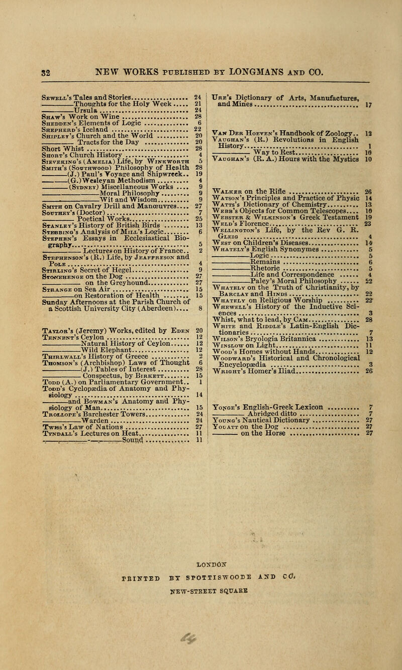 Sbwell'sTales andStories 24 Thouerhts for the Holy Week 21 Ursula 24 Shaw's Work on Wine 28 Shedden's Elements of Logic 6 Shepherd's Iceland 22 Shipley's Church and the World 20 Tracts for the Day 20 Short Whist 28 Short's Church History 4 SiEVEKiNo's (Amelia) Life, by Winkworth 5 Smith's (Southwood) Philosophy of Health 28 (J.) Paul's Toyase and Shipwreck.. 19 CG.)Wesleyan Methodism 4 (Sydney) Miscellaneous Works .... 9 Moral Philosophy 9 Wit and Wisdom 9 SMriTH on Cavalry Drill and Manoeuvres.... 27 Southey's (Doctor) 7 Poetical Works 25 Stanley's History of British Birds 13 Stbbbino's Analysis of Mill's Logic 6 Stephen's Essays in Ecclesiastical Bio- graphy 5 Lectures on History of France.. 2 Stephenson's (R.) Life, by Jeaffreson and PoiE 4 Stirling's Secret of Hegel 9 Stonehengb on the Dog 27 on the Greyhound 27 Strange on Sea Air 15 on Restoration of Health 15 Sunday Afternoons at the Parish Church of a Scottish University City (Aberdeen).... 8 Taylor's (Jeremy) Works, edited by Eden 20 Tennbnt's Ceylon 12 Natural History of Ceylon 12 Wild Elephant 12 Thirlwall's History of Greece 2 Thomson's (Archbishop) Laws of Thought 6 (J.) Tables of Interest 28 Conspectus, by Birkett 15 Todd (A.) on Parliamentary Government.. 1 Todd's Cyclopaedia of Anatomy and Phy- siology 14 and Bowman's Anatomy and Phy- siology of Man. > 15 Trollope's Barchester Towers 24 Warden 24 TwKs's Law of Nations 27 Tyndall's Lectureson Heat 11 —, Soufl(^ 11 Ure's Dictionary of Arts, Manufactures, and Mines 17 Van Der Hoeven's Handbook of Zoology.. 12 Vaughan's (R.) Revolutions in English History 1 Way toRest 18 Vaughan's (R. A.) Hours with the Mystics 10 Walker on the Rifle 26 Watson's Principles and Practice of Physic 14 Watts's Dictionary of Chemistry 13 Webb's Objects for Common Telescopes.... 10 Webster & Wilkinson's Greek Testament 19 Weld's Florence 23 Wellington's Life, by the Rev G. R. Gleio 4 West on Children's Diseases 14 Whately's English Synonymes 5 Logic 5 Remains 6 Rhetoric 5 Life and Correspondence 4 Paley's Moral Philosophy 22 Whately on the Truth of Christianity, by Barclay and Hinds 22 Whately on Religious Worship 22' Whewell's History of the Inductive Sci- ences 3 Whist, what to lead, by Cam 28 White and Riddle's Latin-English Dic- tionaries 7 Wilson's Bryologia Britannica 13 WiNSLow on Light 11 Wood's Homes without Hands 12 Woodward's Historical and Chronological Encyclopsedia 3 Wright's Homer's Iliad 26 Yo^'GE's English-Greek Lexicon 7 Abridged ditto 7 Young's Nautical Dictionary 27 Toijatt on the Dog 27 on the Horse 27 PBINTED BT SPOTTIS-WOODE AUD CCt NEW-STEEET SQUARE ^