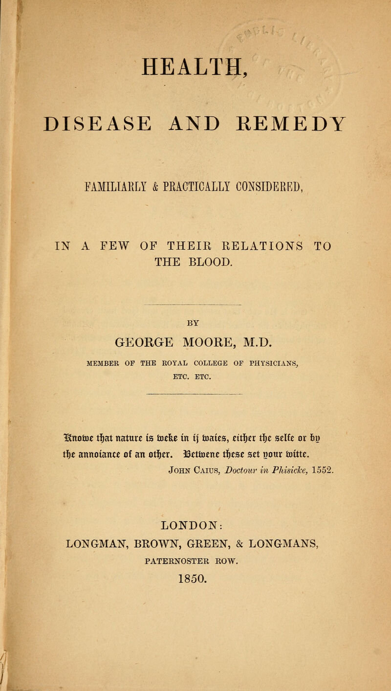 DISEASE AND REMEDY FAMILIARLY & PRACTICALLY CONSIDERED, IN A FEW OF THEIR RELATIONS TO THE BLOOD. BY GEORGE MOORE, M.D. MEMBER OF THE ROYAL COLLEGE OF PHYSICIANS^ ETC. ETC. Itttotoe tl^at nature is toefee in i] tnaies, ^iti^^r i^t szlk or iii) ii)t annoianc^ of an otl^cr. iSetiuenc ti)tse set pour ioittc. John Caius, Doctour in PhisicJce, 1552, LONDON: LONGMAN, BROWN, GREEN, & LONGMANS, PATERNOSTER ROW. 1850.