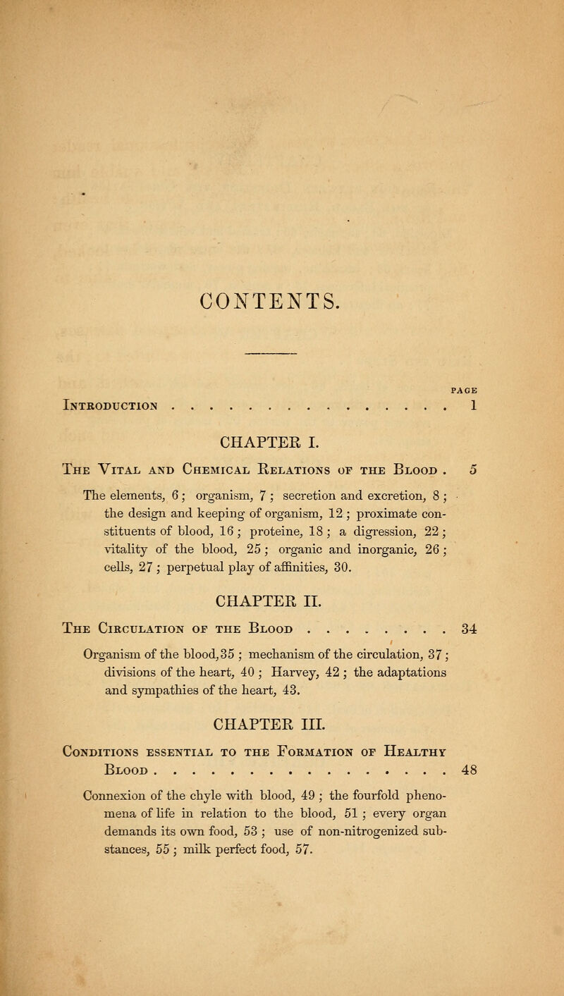 CONTENTS. PAGE Introduction 1 CHAPTER I. The Vital and Chemical Relations of the Blood . 5 The elements, 6; organism, 7 ; secretion and excretion, 8 ; the design and keeping of organism, 12 ; proximate con- stituents of blood, 16 ; proteine, 18 ; a digression, 22 ; vitality of tlie blood, 25; organic and inorganic, 26; cells, 27 ; perpetual play of affinities, 30. CHAPTER II. The Circulation or the Blood 34 Organism of the blood, 3 5 ; mechanism of the circulation, 37; divisions of the heart, 40 ; Harvey, 42 ; the adaptations and sympathies of the heart, 43. CHAPTER III. Conditions essential to the Formation of Healthy Blood 48 Connexion of the chyle with blood, 49 ; the fourfold pheno- mena of life in relation to the blood, 51 ; every organ demands its own food, 53 ; use of non-nitrogenized sub- stances, 55 ; milk perfect food, 57.