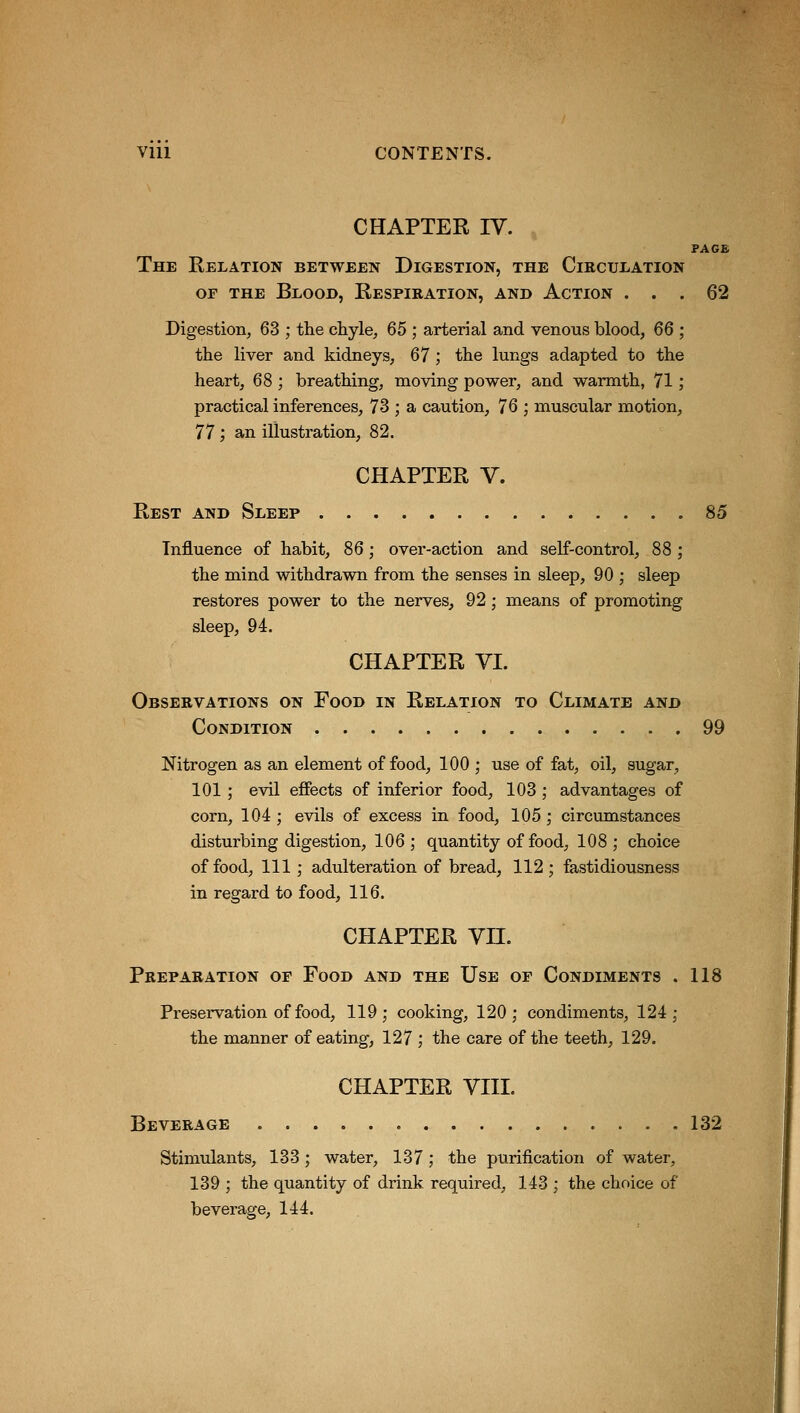 CHAPTER IV. PAGE The Relation between Digestion, the Circulation or the Blood, Respiration, and Action ... 62 Digestion, 63 ; the chyle, 65 ; arterial and venous blood, 66 ; the liver and kidneys, 67 ; the lungs adapted to the heart, 68 ; breathing, moving power, and warmth, 71; practical inferences, 73 ; a caution, 76 ; muscular motion, 77 ; an illustration, 82. CHAPTER V. Rest and Sleep 85 Influence of habit, 86; over-action and self-control, 88 ; the mind withdrawn from the senses in sleep, 90 ; sleep restores power to the nerves, 92 ; means of promoting sleep, 94. CHAPTER VI. Observations on Food in Relation to Climate and Condition 99 Nitrogen as an element of food, 100 ; use of fat, oil, sugar, 101; evil effects of inferior food, 103 ; advantages of corn, 104 ; evils of excess in food, 105; circumstances disturbing digestion, 106 ; quantity of food, 108 ; choice of food, 111; adulteration of bread, 112; fastidiousness in regard to food, 116. CHAPTER Vn. Preparation of Food and the Use of Condiments . 118 Preservation of food, 119; cooking, 120; condiments, 124; the manner of eating, 127 ; the care of the teeth, 129. CHAPTER VIII. Beverage 132 Stimulants, 133; water, 137; the purification of water, 139 ; the quantity of drink required, 143 ; the choice of beverage, 144.
