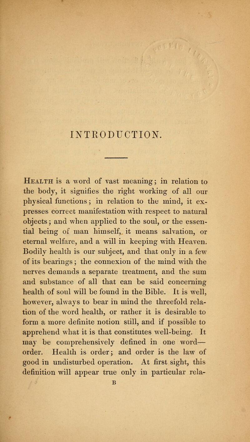 INTRODUCTION. Health is a word of vast meaning; in relation to the body, it signifies the right working of all our physical functions; in relation to the mind, it ex- presses correct manifestation with respect to natural objects; and when applied to the soul, or the essen- tial being of man himself, it means salvation, or eternal welfare, and a will in keeping with Heaven. Bodily health is our subject, and that only in a few of its bearings; the connexion of the mind with the nerves demands a separate treatment, and the sum and substance of all that can be said concerning health of soul will be found in the Bible. It is well, however, always to bear in mind the threefold rela- tion of the word health, or rather it is desirable to form a more definite notion still, and if possible to apprehend what it is that constitutes well-being. It may be comprehensively defined in one word— order. Health is order; and order is the law of good in undisturbed operation. At first sight, this definition will appear true only in particular rela-