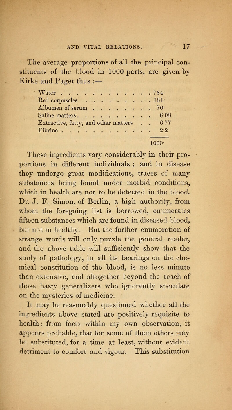 The average proportions of all the principal con- stituents of the blood in 1000 parts, are given by Kirke and Paget thus :— Water 784- Red corpuscles 131* Albumen of serum 70' Saline matters 6*03 Extractive, fatty, and other matters . . 6'77 Fibrine 2-2 1000- These ingredients vary considerably in their pro- portions in different individuals ; and in disease they undergo great modifications, traces of many substances being found under morbid conditions, which in health are not to be detected in the blood. Dr. J. F. Simon, of Berlin, a high authority, from whom the foregoing list is borrowed, enumerates fifteen substances which are found in diseased blood, but not in healthy. But the further enumeration of strange words will only puzzle the general reader, and the above table will sufiiciently show that the study of pathology, in all its bearings on the che- mical constitution of the blood, is no less minute than extensive, and altogether beyond the reach of those hasty generalizers who ignorantly speculate on the mysteries of medicine. It may be reasonably questioned whether all the ingredients above stated are positively requisite to health: from facts within my own observation, it appears probable, that for some of them others may be substituted, for a time at least, without evident detriment to comfort and vigour. This substitution