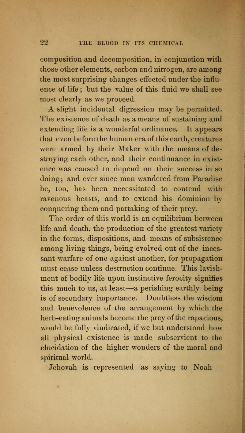 composition and decomposition, in conjunction witli those other elements, carbon and nitrogen, are among the most surprising changes effected under the influ- ence of life; but the value of this fluid we shall see most clearly as we proceed. A slight incidental digression may be permitted. The existence of death as a means of sustaining and extending life is a wonderful ordinance. It appears that even before the human era of this earth, creatures were armed by their Maker with the means of de- stroying each other, and their continuance in exist- ence was caused to depend on their success in so doing; and ever since man wandered from Paradise he, too, has been necessitated to contend with ravenous beasts, and to extend his dominion by conquering them and partaking of their prey. The order of this world is an equilibrium between life and death, the production of the greatest variety in the forms, dispositions, and means of subsistence among living things, being evolved out of the inces- sant warfare of one against another, for propagation must cease unless destruction continue. This lavish- ment of bodily life upon instinctive ferocity signifies this much to us, at least—a perishing earthly being is of secondary importance. Doubtless the wisdom and benevolence of the arrangement by which the herb-eating animals become the prey of the rapacious, would be fully vindicated, if we but understood how all physical existence is made subservient to the elucidation of the higher wonders of the moral and spiritual world. Jehovah is represented as saying to Noah —