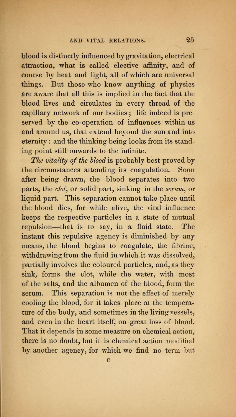 blood is distinctly influenced by gravitation, electrical attraction, what is called elective affinity, and of course by heat and light, all of which are universal things. But those who know anything of physics are aware that all this is implied in the fact that the blood lives and circulates in every thread of the capillary network of our bodies ; life indeed is pre- served by the co-operation of influences within us and around us, that extend beyond the sun and into eternity: and the thinking being looks from its stand- ing point still onwards to the infinite. The vitality of the hlood is probably best proved by the circumstances attending its coagulation. Soon after being drawn, the blood separates into two parts, the clot, or solid part, sinking in the serum, or liquid part. This separation cannot take place until the blood dies, for while alive, the vital influence keeps the respective particles in a state of mutual repulsion—that is to say, in a fluid state. The instant this repulsive agency is diminished by any means, the blood begins to coagulate, the fibrine, withdrawing from the fluid in which it was dissolved, partially involves the coloured particles, and, as they sink, forms the clot, while the water, with most of the salts, and the albumen of the blood, form the serum. This separation is not the effect of merely cooling the blood, for it takes place at the tempera- ture of the body, and sometimes in the living vessels, and even in the heart itself, on great loss of blood. That it depends in some measure on chemical action, there is no doubt, but it is chemical action modified by another agency, for which we find no term but c