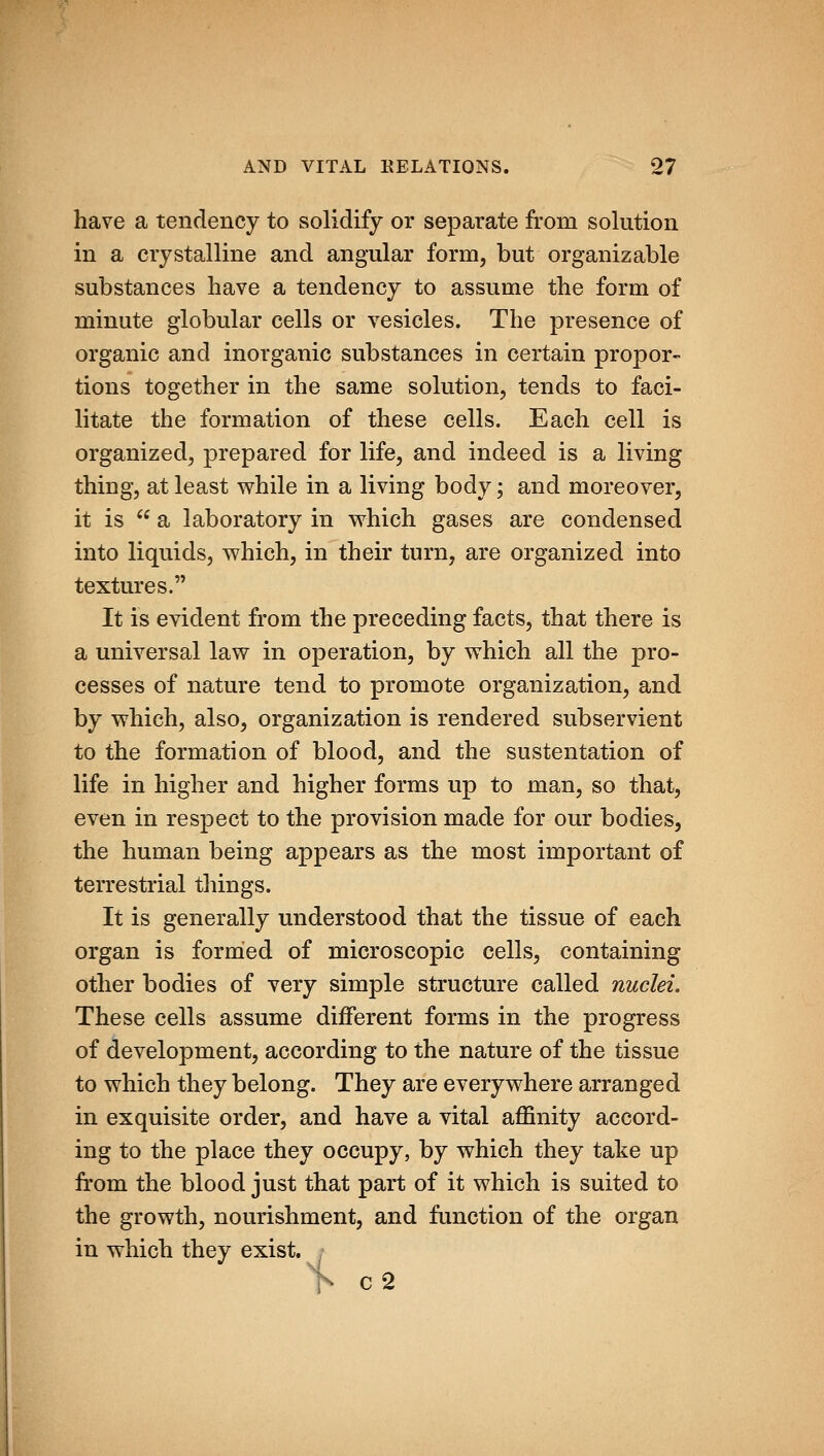 have a tendency to solidify or separate from solution in a crystalline and angular form, but organizable substances have a tendency to assume the form of minute globular cells or vesicles. The presence of organic and inorganic substances in certain propor- tions together in the same solution, tends to faci- litate the formation of these cells. Each cell is organized, prepared for life, and indeed is a living thing, at least while in a living body; and moreover, it is  a laboratory in vrhich gases are condensed into liquids, which, in their turn, are organized into textures. It is evident from the preceding facts, that there is a universal law in operation, by which all the pro- cesses of nature tend to promote organization, and by which, also, organization is rendered subservient to the formation of blood, and the sustentation of life in higher and higher forms up to man, so that, even in respect to the provision made for our bodies, the human being appears as the most important of terrestrial things. It is generally understood that the tissue of each organ is formed of microscopic cells, containing other bodies of very simple structure called nuclei. These cells assume different forms in the progress of development, according to the nature of the tissue to which they belong. They are everywhere arranged in exquisite order, and have a vital affinity accord- ing to the place they occupy, by which they take up from the blood just that part of it which is suited to the growth, nourishment, and function of the organ in which they exist. , V c2
